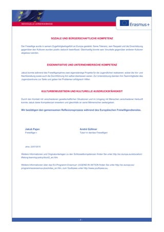 INDIVIDUELLE LERNERGEBNISSE
- 4 -
SOZIALE UND BÜRGERSCHAFTLICHE KOMPETENZ
Der Freiwillige wurde in seinem Zugehörigkeitsgefühl an Europa gestärkt. Seine Toleranz, sein Respekt und die Einschätzung
gegenüber den Kulturen wurden positiv dadurch beeinflusst. Gleichzeitig konnte sein Vorurteile gegenüber anderen Kulturen
abgebaut werden.
EIGENINITIATIVE UND UNTERNEHMERISCHE KOMPETENZ
Jakub konnte während des Freiwilligenjahres zwei eigenständige Projekte für die Jugendlichen realisieren, wobei die Vor- und
Nachbereitung sowie auch die Durchführung ihm selbst überlassen waren. Zur Unterstützung standen ihm Teammitglieder des
Jugendzentrums zur Seite und gaben bei Problemen erfolgreich Hilfen.
KULTURBEWUSSTSEIN UND KULTURELLE AUSDRUCKSFÄHIGKEIT
Durch den Kontakt mit verschiedenen gesellschaftlichen Situationen und im Umgang mit Menschen verschiedener Herkunft
konnte Jakub diese Kompetenzen erweitern und gleichfalls an seine Mitmenschen weitergeben.
Wir bestätigen den gemeinsamen Reflexionsprozess während des Europäischen Freiwilligendienstes.
Jakub Pajan
Freiwillige/-r
André Güllmar
Tutor/-in der/des Freiwilligen
Jena, 22/07/2015
Weitere Informationen und Originalunterlagen zu den Schlüsselkompetenzen finden Sie unter http://ec.europa.eu/education/
lifelong-learning-policy/doc42_en.htm
Weitere Informationen über das EU-Programm Erasmus+ JUGEND IN AKTION finden Sie unter http://ec.europa.eu/
programmes/erasmus-plus/index_en.htm, zum Youthpass unter http://www.youthpass.eu.
 