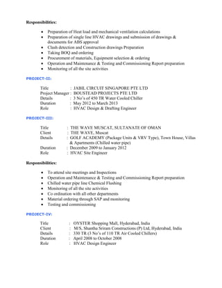 Responsibilities:
 Preparation of Heat load and mechanical ventilation calculations
 Preparation of single line HVAC drawings and submission of drawings &
documents for ABS approval
 Clash detection and Construction drawings Preparation
 Taking BOQ and ordering
 Procurement of materials, Equipment selection & ordering
 Operation and Maintenance & Testing and Commissioning Report preparation
 Monitoring of all the site activities
PROJECT-II:
Title : JABIL CIRCUIT SINGAPORE PTE LTD
Project Manager : BOUSTEAD PROJECTS PTE LTD
Details : 3 No’s of 450 TR Water Cooled Chiller
Duration : May 2012 to March 2013
Role : HVAC Design & Drafting Engineer
PROJECT-III:
Title : THE WAVE MUSCAT, SULTANATE OF OMAN
Client : THE WAVE, Muscat
Details : GOLF ACADEMY (Package Units & VRV Type), Town House, Villas
& Apartments (Chilled water pipe)
Duration : December 2009 to January 2012
Role : HVAC Site Engineer
Responsibilities:
 To attend site meetings and Inspections
 Operation and Maintenance & Testing and Commissioning Report preparation
 Chilled water pipe line Chemical Flushing
 Monitoring of all the site activities
 Co ordination with all other departments
 Material ordering through SAP and monitoring
 Testing and commissioning
PROJECT-IV:
Title : OYSTER Shopping Mall, Hyderabad, India
Client : M/S, Shantha Sriram Constructions (P) Ltd, Hyderabad, India
Details : 330 TR (3 No’s of 110 TR Air Cooled Chillers)
Duration : April 2008 to October 2008
Role : HVAC Design Engineer
 