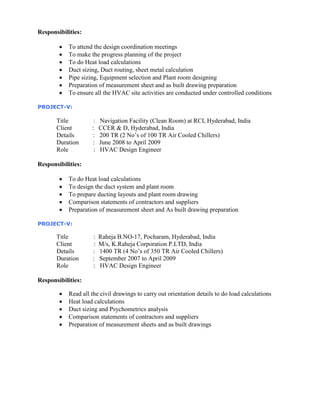 Responsibilities:
 To attend the design coordination meetings
 To make the progress planning of the project
 To do Heat load calculations
 Duct sizing, Duct routing, sheet metal calculation
 Pipe sizing, Equipment selection and Plant room designing
 Preparation of measurement sheet and as built drawing preparation
 To ensure all the HVAC site activities are conducted under controlled conditions
PROJECT-V:
Title : Navigation Facility (Clean Room) at RCI, Hyderabad, India
Client : CCER & D, Hyderabad, India
Details : 200 TR (2 No’s of 100 TR Air Cooled Chillers)
Duration : June 2008 to April 2009
Role : HVAC Design Engineer
Responsibilities:
 To do Heat load calculations
 To design the duct system and plant room
 To prepare ducting layouts and plant room drawing
 Comparison statements of contractors and suppliers
 Preparation of measurement sheet and As built drawing preparation
PROJECT-V:
Title : Raheja B.NO-17, Pocharam, Hyderabad, India
Client : M/s, K.Raheja Corporation P.LTD, India
Details : 1400 TR (4 No’s of 350 TR Air Cooled Chillers)
Duration : September 2007 to April 2009
Role : HVAC Design Engineer
Responsibilities:
 Read all the civil drawings to carry out orientation details to do load calculations
 Heat load calculations
 Duct sizing and Psychometrics analysis
 Comparison statements of contractors and suppliers
 Preparation of measurement sheets and as built drawings
 