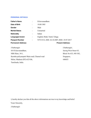 PERSONAL DETAILS:
Father's Name : D.Jeevanandham
Date of Birth : 19.09.1985
Gender : Male
Marital Status : Unmarried
Nationality : Indian
Languages known : English, Hindi, Tamil, Telugu
Passport Number : N7513312, DOI: 26.10.2007, DOE: 25.07.2017
Permanent Address: Present Address:
J.Sathuragiri J.Sathuragiri,
S/O D.Jeevanandham, Jurong West Street 65,
NBS Illam, 34/1, Block No 633, #05-302,
Karutha puliyampatti Main road, Channel road Singapore,
Melur, Madurai (DT)-625106, 640433
Tamilnadu, India.
I, hereby declare you that all the above informations are true to my knowledge and belief.
Yours Sincerely,
J.Sathuragiri
 