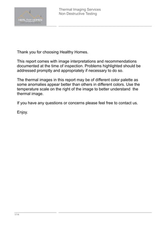 Thermal Imaging Services
Non Destructive Testing
1/14
Thank you for choosing Healthy Homes.
This report comes with image interpretations and recommendations
documented at the time of inspection. Problems highlighted should be
addressed promptly and appropriately if necessary to do so.
The thermal images in this report may be of different color palette as
some anomalies appear better than others in different colors. Use the
temperature scale on the right of the image to better understand the
thermal image.
If you have any questions or concerns please feel free to contact us.
Enjoy.
 