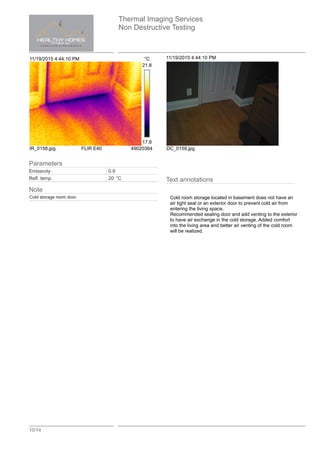 Thermal Imaging Services
Non Destructive Testing
10/14
11/19/2015 4:44:10 PM °C
21.8
17.8
IR_0158.jpg FLIR E40 49020364
11/19/2015 4:44:10 PM
DC_0159.jpg
Text annotations
Cold room storage located in basement does not have an
air tight seal or an exterior door to prevent cold air from
entering the living space.
Recommended sealing door and add venting to the exterior
to have air exchange in the cold storage. Added comfort
into the living area and better air venting of the cold room
will be realized.
Parameters
Emissivity 0.9
Refl. temp. 20 °C
Note
Cold storage room door.
 