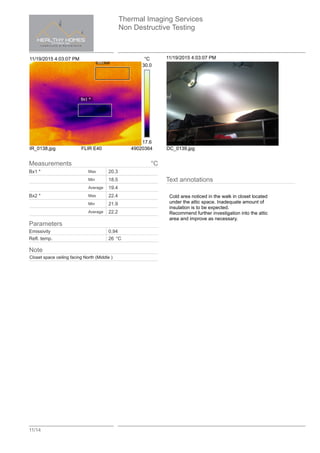 Thermal Imaging Services
Non Destructive Testing
11/14
11/19/2015 4:03:07 PM °C
Bx1 *
Bx2 *
30.0
17.6
IR_0138.jpg FLIR E40 49020364
11/19/2015 4:03:07 PM
DC_0139.jpg
Text annotations
Cold area noticed in the walk in closet located
under the attic space. Inadequate amount of
insulation is to be expected.
Recommend further investigation into the attic
area and improve as necessary.
Measurements °C
Bx1 * Max 20.3
Min 18.5
Average 19.4
Bx2 * Max 22.4
Min 21.9
Average 22.2
Parameters
Emissivity 0.94
Refl. temp. 26 °C
Note
Closet space ceiling facing North (Middle )
 