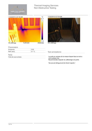 Thermal Imaging Services
Non Destructive Testing
12/14
11/22/2015 5:37:35 AM °C
21.7
11.8
IR_0284.jpg FLIR E40 49020364
11/22/2015 5:37:35 AM
DC_0285.jpg
Text annotations
La porte en arrieres de la maison faisant face le nord a
une coulisse d'air.
Recommendes d'ajouter du calfeutrage a la porte.
Yes we are bilingual and do french reports !
Parameters
Emissivity 0.92
Refl. temp. 21 °C
Note
Porte de cours arrieres
 