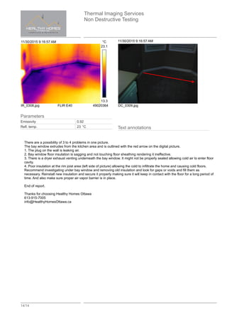 Thermal Imaging Services
Non Destructive Testing
14/14
11/30/2015 9:16:57 AM °C
23.1
13.3
IR_0308.jpg FLIR E40 49020364
11/30/2015 9:16:57 AM
DC_0309.jpg
Text annotations
There are a possibility of 3 to 4 problems in one picture.
The bay window extrudes from the kitchen area and is outlined with the red arrow on the digital picture.
1. The plug on the wall is leaking air.
2. Bay window floor insulation is sagging and not touching floor sheathing rendering it ineffective.
3. There is a dryer exhaust venting underneath the bay window. It might not be properly sealed allowing cold air to enter floor
cavity.
4. Poor insulation at the rim joist area (left side of picture) allowing the cold to infiltrate the home and causing cold floors.
Recommend investigating under bay window and removing old insulation and look for gaps or voids and fill them as
necessary. Reinstall new insulation and secure it properly making sure it will keep in contact with the floor for a long period of
time. And also make sure proper air vapor barrier is in place.
End of report.
Thanks for choosing Healthy Homes Ottawa
613-915-7005
info@HealthyHomesOttawa.ca
Parameters
Emissivity 0.92
Refl. temp. 23 °C
 