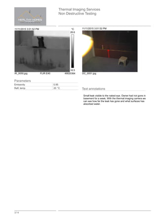 Thermal Imaging Services
Non Destructive Testing
3/14
11/11/2015 3:01:52 PM °C
26.6
16.5
IR_0050.jpg FLIR E40 49020364
11/11/2015 3:01:52 PM
DC_0051.jpg
Text annotations
Small leak visible to the naked eye. Owner had not gone in
basement for a week. With the thermal imaging camera we
can see how far the leak has gone and what surfaces has
absorbed water.
Parameters
Emissivity 0.95
Refl. temp. 20 °C
 