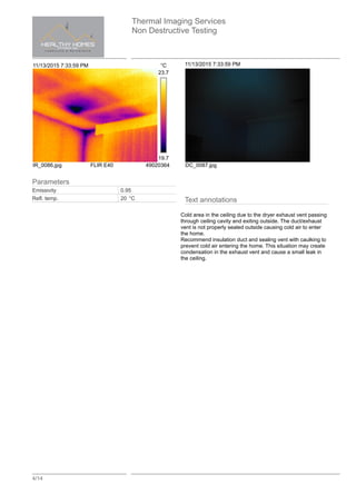 Thermal Imaging Services
Non Destructive Testing
4/14
11/13/2015 7:33:59 PM °C
23.7
19.7
IR_0086.jpg FLIR E40 49020364
11/13/2015 7:33:59 PM
DC_0087.jpg
Text annotations
Cold area in the ceiling due to the dryer exhaust vent passing
through ceiling cavity and exiting outside. The duct/exhaust
vent is not properly sealed outside causing cold air to enter
the home.
Recommend insulation duct and sealing vent with caulking to
prevent cold air entering the home. This situation may create
condensation in the exhaust vent and cause a small leak in
the ceiling.
Parameters
Emissivity 0.95
Refl. temp. 20 °C
 