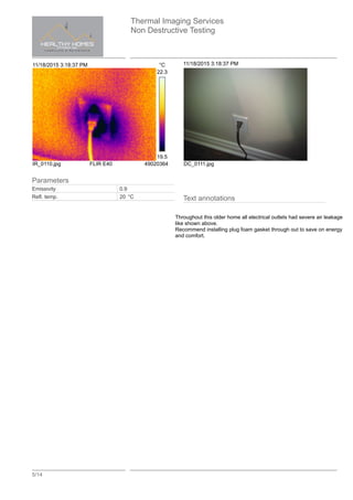Thermal Imaging Services
Non Destructive Testing
5/14
11/18/2015 3:18:37 PM °C
22.3
19.5
IR_0110.jpg FLIR E40 49020364
11/18/2015 3:18:37 PM
DC_0111.jpg
Text annotations
Throughout this older home all electrical outlets had severe air leakage
like shown above.
Recommend installing plug foam gasket through out to save on energy
and comfort.
Parameters
Emissivity 0.9
Refl. temp. 20 °C
 