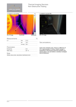Thermal Imaging Services
Non Destructive Testing
6/14
11/18/2015 3:22:29 PM °C
Li1
24.1
18.2
IR_0112.jpg FLIR E40 49020364
11/18/2015 3:22:29 PM
DC_0113.jpg
Text annotations
Cold corner of kitchen area. There is a difference of
4C in approximately 12 inches. Drastic change in
temperature. Recommend improving insulation and
seal air gaps in rim joist bellow or possibly investigate
behind baseboard.
Measurements °C
Li1 Max 21.5
Min 16.7
Average 20.1
Parameters
Emissivity 0.9
Refl. temp. 20 °C
Note
Kitchen area corner. area above mechanical room.
 
