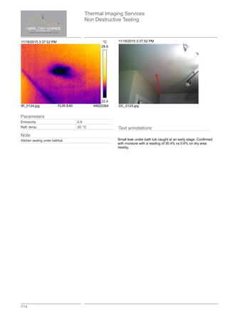 Thermal Imaging Services
Non Destructive Testing
7/14
11/18/2015 3:37:52 PM °C
28.9
22.4
IR_0124.jpg FLIR E40 49020364
11/18/2015 3:37:52 PM
DC_0125.jpg
Text annotations
Small leak under bath tub caught at an early stage. Confirmed
with moisture with a reading of 30.4% vs 0.6% on dry area
nearby.
Parameters
Emissivity 0.9
Refl. temp. 20 °C
Note
Kitchen sealing under bathtub
 