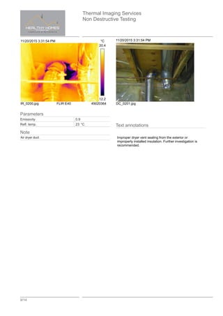 Thermal Imaging Services
Non Destructive Testing
9/14
11/20/2015 3:31:54 PM °C
20.4
12.2
IR_0200.jpg FLIR E40 49020364
11/20/2015 3:31:54 PM
DC_0201.jpg
Text annotations
Improper dryer vent sealing from the exterior or
improperly installed insulation. Further investigation is
recommended.
Parameters
Emissivity 0.9
Refl. temp. 23 °C
Note
Air dryer duct.
 