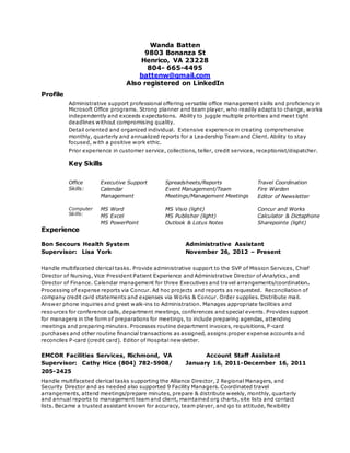 Wanda Batten
9803 Bonanza St
Henrico, VA 23228
804- 665-4495
battenw@gmail.com
Also registered on LinkedIn
Profile
Administrative support professional offering versatile office management skills and proficiency in
Microsoft Office programs. Strong planner and team player, who readily adapts to change, works
independently and exceeds expectations. Ability to juggle multiple priorities and meet tight
deadlines without compromising quality.
Detail oriented and organized individual. Extensive experience in creating comprehensive
monthly, quarterly and annualized reports for a Leadership Team and Client. Ability to stay
focused, with a positive work ethic.
Prior experience in customer service, collections, teller, credit services, receptionist/dispatcher.
Key Skills
Office
Skills:
Executive Support
Calendar
Management
Spreadsheets/Reports
Event Management/Team
Meetings/Management Meetings
Travel Coordination
Fire Warden
Editor of Newsletter
Computer
Skills:
MS Word
MS Excel
MS PowerPoint
MS Visio (light)
MS Publisher (light)
Outlook & Lotus Notes
Concur and Works
Calculator & Dictaphone
Sharepointe (light)
Experience
Bon Secours Health System Administrative Assistant
Supervisor: Lisa York November 26, 2012 – Present
Handle multifaceted clerical tasks. Provide administrative support to the SVP of Mission Services, Chief
Director of Nursing, Vice President Patient Experience and Administrative Director of Analytics, and
Director of Finance. Calendar management for three Executives and travel arrangements/coordination.
Processing of expense reports via Concur. Ad hoc projects and reports as requested. Reconciliation of
company credit card statements and expenses via Works & Concur. Order supplies. Distribute mail.
Answer phone inquiries and greet walk-ins to Administration. Manages appropriate facilities and
resources for conference calls, department meetings, conferences and special events. Provides support
for managers in the form of preparations for meetings, to include preparing agendas, attending
meetings and preparing minutes. Processes routine department invoices, requisitions, P-card
purchases and other routine financial transactions as assigned, assigns proper expense accounts and
reconciles P-card (credit card). Editor of Hospital newsletter.
EMCOR Facilities Services, Richmond, VA Account Staff Assistant
Supervisor: Cathy Hice (804) 782-5908/ January 16, 2011-December 16, 2011
205-2425
Handle multifaceted clerical tasks supporting the Alliance Director, 2 Regional Managers, and
Security Director and as needed also supported 9 Facility Managers. Coordinated travel
arrangements, attend meetings/prepare minutes, prepare & distribute weekly, monthly, quarterly
and annual reports to management team and client, maintained org charts, site lists and contact
lists. Became a trusted assistant known for accuracy, team player, and go to attitude, flexibility
 