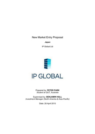 New Market Entry Proposal
Japan
IP Global Ltd
Prepared by: PETER PARK
Student at QUT, Australia
Supervised by: BENJAMIN HALL
Investment Manager (North America & Asia-Pacific)
Date: 28 April 2015
 