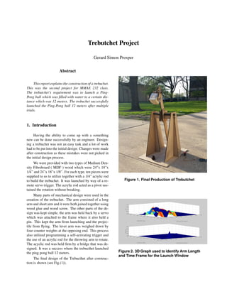 Trebutchet Project
Gerard Simon Prosper
Abstract
This report explains the construction of a trebuchet.
This was the second project for MMAE 232 class.
The trebutchet’s requirement was to launch a Ping-
Pong ball which was ﬁlled with water to a certain dis-
tance which was 12 meters. The trebuchet successfully
launched the Ping-Pong ball 12 meters after multiple
trials.
1. Introduction
Having the ability to come up with a something
new can be done successfully by an engineer. Design-
ing a trebuchet was not an easy task and a lot of work
had to be put into the initial design. Changes were made
after construction as these mistakes were not picked in
the initial design process.
We were provided with two types of Medium Den-
sity Fibreboard ( MDF ) wood which were 24”x 18”x
1/4” and 24”x 18”x 1/8”. For each type, ten pieces were
supplied to us to utilize together with a 1/4” acrylic rod
to build the trebuchet. It was launched by way of a re-
mote servo trigger. The acrylic rod acted as a pivot sus-
tained the rotation without breaking.
Many parts of mechanical design were used in the
creation of the trebuchet. The arm consisted of a long
arm and short arm and it were both joined together using
wood glue and wood screw. The other parts of the de-
sign was kept simple, the arm was held back by a servo
which was attached to the frame where it also held a
pin. This kept the arm from launching and the projec-
tile from ﬂying. The lever arm was weighed down by
four counter weights at the opposing end. This process
also utilized programming a self-activating trigger and
the use of an acrylic rod for the throwing arm to rotate.
The acyclic rod was held ﬁrm by a bridge that was de-
signed. It was a success where the trebucthet launched
the ping pong ball 12 meters.
The ﬁnal design of the Trebucthet after construc-
tion is shown (see Fig.(1)).
Figure 1. Final Production of Trebutchet
Figure 2. 3D Graph used to identify Arm Length
and Time Frame for the Launch Window
 