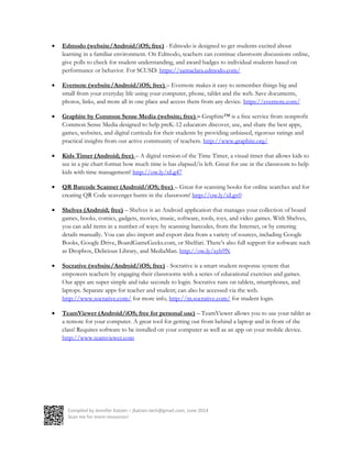 Compiled by Jennifer Katzen – jkatzen.tech@gmail.com, June 2014
Scan me for more resources!
 Edmodo (website/Android/iOS; free) - Edmodo is designed to get students excited about
learning in a familiar environment. On Edmodo, teachers can continue classroom discussions online,
give polls to check for student understanding, and award badges to individual students based on
performance or behavior. For SCUSD: https://santaclara.edmodo.com/
 Evernote (website/Android/iOS; free) – Evernote makes it easy to remember things big and
small from your everyday life using your computer, phone, tablet and the web. Save documents,
photos, links, and more all in one place and access them from any device. https://evernote.com/
 Graphite by Common Sense Media (website; free) – Graphite™ is a free service from nonprofit
Common Sense Media designed to help preK-12 educators discover, use, and share the best apps,
games, websites, and digital curricula for their students by providing unbiased, rigorous ratings and
practical insights from our active community of teachers. http://www.graphite.org/
 Kids Timer (Android; free) – A digital version of the Time Timer, a visual timer that allows kids to
see in a pie chart format how much time is has elapsed/is left. Great for use in the classroom to help
kids with time management! http://ow.ly/xLg47
 QR Barcode Scanner (Android/iOS; free) – Great for scanning books for online searches and for
creating QR Code scavenger hunts in the classroom! http://ow.ly/xLgv0
 Shelves (Android; free) – Shelves is an Android application that manages your collection of board
games, books, comics, gadgets, movies, music, software, tools, toys, and video games. With Shelves,
you can add items in a number of ways: by scanning barcodes, from the Internet, or by entering
details manually. You can also import and export data from a variety of sources, including Google
Books, Google Drive, BoardGameGeeks.com, or Shelfari. There’s also full support for software such
as Dropbox, Delicious Library, and MediaMan. http://ow.ly/xyb9N
 Socrative (website/Android/iOS; free) - Socrative is a smart student response system that
empowers teachers by engaging their classrooms with a series of educational exercises and games.
Our apps are super simple and take seconds to login. Socrative runs on tablets, smartphones, and
laptops. Separate apps for teacher and student; can also be accessed via the web.
http://www.socrative.com/ for more info, http://m.socrative.com/ for student login.
 TeamViewer (Android/iOS; free for personal use) – TeamViewer allows you to use your tablet as
a remote for your computer. A great tool for getting out from behind a laptop and in front of the
class! Requires software to be installed on your computer as well as an app on your mobile device.
http://www.teamviewer.com
 