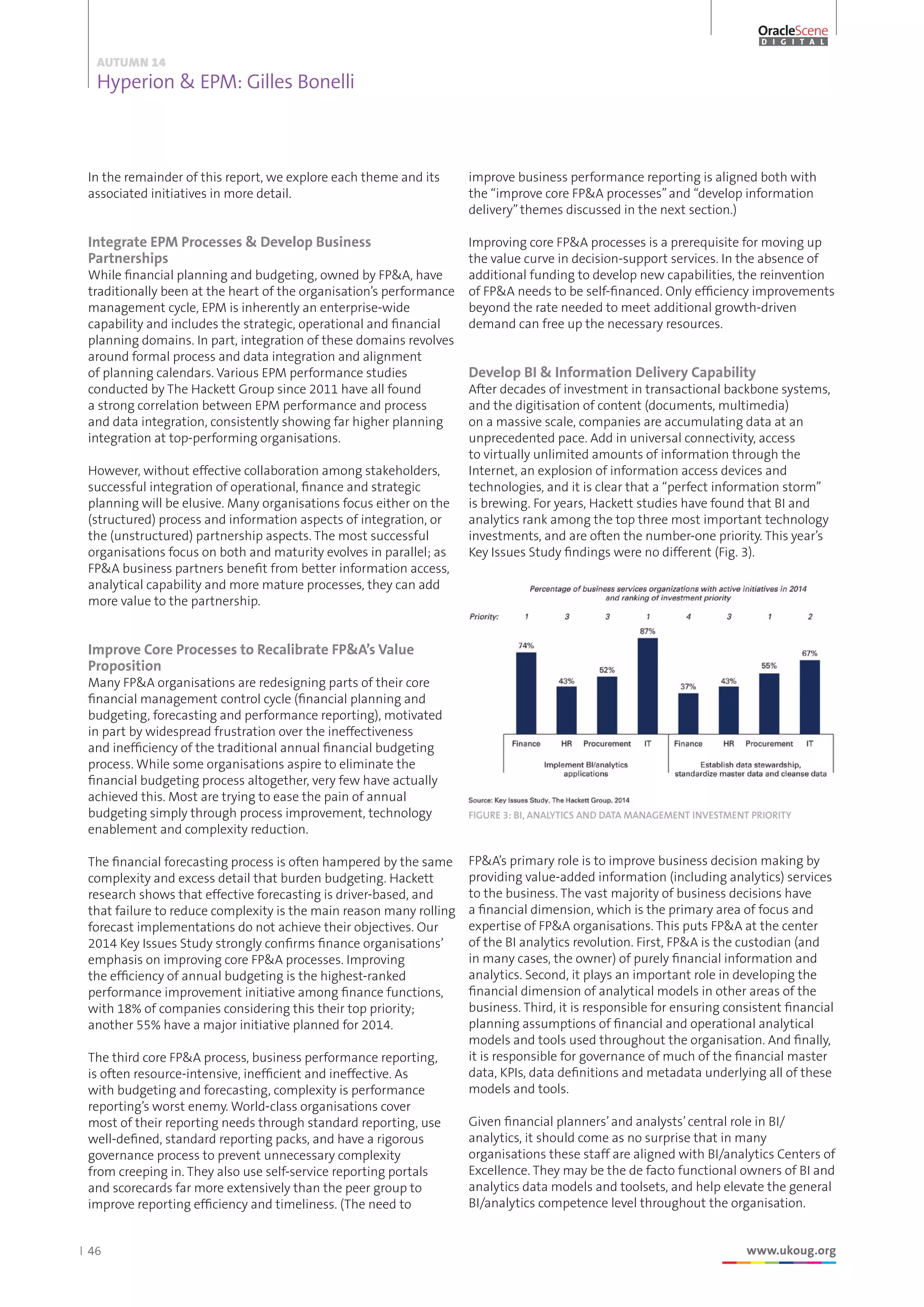46 www.ukoug.org
AUTUMN 14
Hyperion  EPM: Gilles Bonelli
OracleScene
D I G I T A L
In the remainder of this report, we explore each theme and its
associated initiatives in more detail.
Integrate EPM Processes  Develop Business
Partnerships
While financial planning and budgeting, owned by FPA, have
traditionally been at the heart of the organisation’s performance
management cycle, EPM is inherently an enterprise-wide
capability and includes the strategic, operational and financial
planning domains. In part, integration of these domains revolves
around formal process and data integration and alignment
of planning calendars. Various EPM performance studies
conducted by The Hackett Group since 2011 have all found
a strong correlation between EPM performance and process
and data integration, consistently showing far higher planning
integration at top-performing organisations.
However, without effective collaboration among stakeholders,
successful integration of operational, finance and strategic
planning will be elusive. Many organisations focus either on the
(structured) process and information aspects of integration, or
the (unstructured) partnership aspects. The most successful
organisations focus on both and maturity evolves in parallel; as
FPA business partners benefit from better information access,
analytical capability and more mature processes, they can add
more value to the partnership.
Improve Core Processes to Recalibrate FPA’s Value
Proposition
Many FPA organisations are redesigning parts of their core
financial management control cycle (financial planning and
budgeting, forecasting and performance reporting), motivated
in part by widespread frustration over the ineffectiveness
and inefficiency of the traditional annual financial budgeting
process. While some organisations aspire to eliminate the
financial budgeting process altogether, very few have actually
achieved this. Most are trying to ease the pain of annual
budgeting simply through process improvement, technology
enablement and complexity reduction.
The financial forecasting process is often hampered by the same
complexity and excess detail that burden budgeting. Hackett
research shows that effective forecasting is driver-based, and
that failure to reduce complexity is the main reason many rolling
forecast implementations do not achieve their objectives. Our
2014 Key Issues Study strongly confirms finance organisations’
emphasis on improving core FPA processes. Improving
the efficiency of annual budgeting is the highest-ranked
performance improvement initiative among finance functions,
with 18% of companies considering this their top priority;
another 55% have a major initiative planned for 2014.
The third core FPA process, business performance reporting,
is often resource-intensive, inefficient and ineffective. As
with budgeting and forecasting, complexity is performance
reporting’s worst enemy. World-class organisations cover
most of their reporting needs through standard reporting, use
well-defined, standard reporting packs, and have a rigorous
governance process to prevent unnecessary complexity
from creeping in. They also use self-service reporting portals
and scorecards far more extensively than the peer group to
improve reporting efficiency and timeliness. (The need to
improve business performance reporting is aligned both with
the “improve core FPA processes”and “develop information
delivery”themes discussed in the next section.)
Improving core FPA processes is a prerequisite for moving up
the value curve in decision-support services. In the absence of
additional funding to develop new capabilities, the reinvention
of FPA needs to be self-financed. Only efficiency improvements
beyond the rate needed to meet additional growth-driven
demand can free up the necessary resources.
Develop BI  Information Delivery Capability
After decades of investment in transactional backbone systems,
and the digitisation of content (documents, multimedia)
on a massive scale, companies are accumulating data at an
unprecedented pace. Add in universal connectivity, access
to virtually unlimited amounts of information through the
Internet, an explosion of information access devices and
technologies, and it is clear that a “perfect information storm”
is brewing. For years, Hackett studies have found that BI and
analytics rank among the top three most important technology
investments, and are often the number-one priority. This year’s
Key Issues Study findings were no different (Fig. 3).
FPA’s primary role is to improve business decision making by
providing value-added information (including analytics) services
to the business. The vast majority of business decisions have
a financial dimension, which is the primary area of focus and
expertise of FPA organisations. This puts FPA at the center
of the BI analytics revolution. First, FPA is the custodian (and
in many cases, the owner) of purely financial information and
analytics. Second, it plays an important role in developing the
financial dimension of analytical models in other areas of the
business. Third, it is responsible for ensuring consistent financial
planning assumptions of financial and operational analytical
models and tools used throughout the organisation. And finally,
it is responsible for governance of much of the financial master
data, KPIs, data definitions and metadata underlying all of these
models and tools.
Given financial planners’and analysts’central role in BI/
analytics, it should come as no surprise that in many
organisations these staff are aligned with BI/analytics Centers of
Excellence. They may be the de facto functional owners of BI and
analytics data models and toolsets, and help elevate the general
BI/analytics competence level throughout the organisation.
FIGURE 3: BI, ANALYTICS AND DATA MANAGEMENT INVESTMENT PRIORITY
 