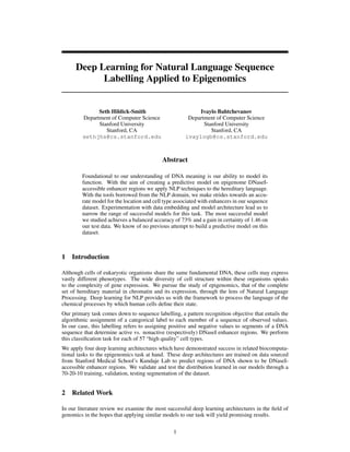 Deep Learning for Natural Language Sequence
Labelling Applied to Epigenomics
Seth Hildick-Smith
Department of Computer Science
Stanford University
Stanford, CA
sethjhs@cs.stanford.edu
Ivaylo Bahtchevanov
Department of Computer Science
Stanford University
Stanford, CA
ivaylogb@cs.stanford.edu
Abstract
Foundational to our understanding of DNA meaning is our ability to model its
function. With the aim of creating a predictive model on epigenome DNaseI-
accessible enhancer regions we apply NLP techniques to the hereditary language.
With the tools borrowed from the NLP domain, we make strides towards an accu-
rate model for the location and cell type associated with enhancers in our sequence
dataset. Experimentation with data embedding and model architecture lead us to
narrow the range of successful models for this task. The most successful model
we studied achieves a balanced accuracy of 73% and a gain in certainty of 1.46 on
our test data. We know of no previous attempt to build a predictive model on this
dataset.
1 Introduction
Although cells of eukaryotic organisms share the same fundamental DNA, these cells may express
vastly different phenotypes. The wide diversity of cell structure within these organisms speaks
to the complexity of gene expression. We pursue the study of epigenomics, that of the complete
set of hereditary material in chromatin and its expression, through the lens of Natural Language
Processing. Deep learning for NLP provides us with the framework to process the language of the
chemical processes by which human cells deﬁne their state.
Our primary task comes down to sequence labelling, a pattern recognition objective that entails the
algorithmic assignment of a categorical label to each member of a sequence of observed values.
In our case, this labelling refers to assigning positive and negative values to segments of a DNA
sequence that determine active vs. nonactive (respectively) DNaseI enhancer regions. We perform
this classiﬁcation task for each of 57 “high quality” cell types.
We apply four deep learning architectures which have demonstrated success in related biocomputa-
tional tasks to the epigenomics task at hand. These deep architectures are trained on data sourced
from Stanford Medical School’s Kundaje Lab to predict regions of DNA shown to be DNaseI-
accessible enhancer regions. We validate and test the distribution learned in our models through a
70-20-10 training, validation, testing segmentation of the dataset.
2 Related Work
In our literature review we examine the most successful deep learning architectures in the ﬁeld of
genomics in the hopes that applying similar models to our task will yield promising results.
1
 