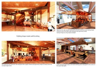 Folding shape made wall & ceiling
studio designed open space, and share working bench designed in the centre of
the space( day light).
Wall from the cafe counter continued to the first level and made folding shape
ceiling at top of the table, table designed with geometry shape.
Saving energy by using original skylight.
This wall from the restaurant side designed with copper material and geometry shape to clearly show the
concept (night view).
Fold Ceiling, Geometry Table
Jewellery Studio,Folding Table Move to Ceiling
 