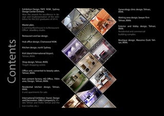 Gynecology clinic design, Tehran,
IRAN.
Waiting area design, lawyer firm
Tehran, IRAN.
Exterior and lobby design, Tehran,
IRAN.
Residential and commercial
building complex.
Boutique design, Massimo Dutti Teh-
ran, IRAN.
Exhibition Design, TAFE NSW , Sydney
Design Center Enmore.
Won the awards for excellence in de-
sign and implementation of the exhi-
bition for the DCE graduates of 2014.
Master plan,
Coverting Warehouse in to:Restaurant-
Office- Jewellery studio.
Restaurant and bar design.
Hub office design, Chatswood NSW.
Kitchen design, north Sydney.
Kish Island International Airport,
Tehran, IRAN.
Shop design, Tehran, IRAN.
Tirajeh shopping centre.
Office unit, converted to beauty salon,
Tehran, IRAN.
Iran cement factory, HQ Office, 700m
area, Design, Tehran, IRAN.
Residential kitchen design, Tehran,
IRAN.
6 unit apartments for sale.
International Exhibition Stand, Design
and Decoration (SIBU Company’s), Me-
dex Tehran and Hofex Tehran and the
Iran Confair, etc.).
Contents
 