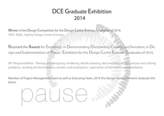 Winner of the Design Competition for the Design Centre Enmore, Graduates of 2014.
TAFE NSW , Sydney Design Center Enmore.
Received the Awards for Excellence, in Demonstrating Outstanding Crativty, and Innvation, in De-
sign and Implementation of ‘Pause’, Exhibition for the Design Centre Enmore, Graduates of 2014.
MY Responsibilities: Planing and designing, rendering, details drawing, documenting design process and solving
problems, sending all information to vendors and contractors, supervision of fabrication and installation.
Member of Project Management Team as well as Executing Team, 2014 The Design Centre Enmore’s Graduate Ehi-
bition.
DCE Graduate Exhibition
2014
 