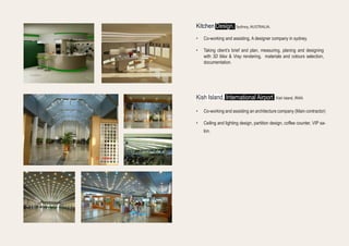 •	 Co-working and assisting an architecture company (Main contractor)
•	 Ceiling and lighting design, partition design, coffee counter, VIP sa-
lon.
•	 Co-working and assisting, A designer company in sydney.
•	 Taking client’s brief and plan, measuring, planing and designing
with 3D Max & Vray rendering, materials and colours selection,
documentation.
Kitchen Design, Sydney, AUSTRALIA.
Kish Island, International Airport Kish Island, IRAN.
 