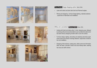 •	 Liaising with client and taking client ’s brief, designing area, followed
by solving built and structural problems such as deformed walls which
has been fixed by designing wooden wall to cover the surface.
•	 Furniture design, lighting, decorating and selecting decorative appli-
ances chairs and window coverings selection, Supervision of fabrica-
tion and installation. 
•	 Designing of the entrance ,waiting area, caffe counter and information
desk, hair salon, nail salon, bride’s room and makeup salon, washing
hair area and staff’s kitchen.
Shop Design, tirage shopping centre Tehran, IRAN.
•	 Liaise with clients and take client brief and Planned budgets.
•	 Planing and designing , furniture design,lighting, materials selection
, supervision of fabrication and installation. 
Office unit, converted to Beauty Salon Tehran, IRAN.
 
