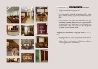 Iran cement factory, HQ office, 700m area. Tehran, IRAN.
•	 Taking client brief and visiting project site
•	 Renovation, planing, designing, furniture design,ceiling design,
lighting, materials selection, supervision of fabrication and instal-
lation. 
•	 Central conference room, CEO’s office and meeting room, gen-
eral manager office and meeting room, CFO’s room, Executive
managers meeting room, library, research room, Reception area,
Secretary office, waiting room, open space office designed for
100 people with a full furnished kitchen.
Designing and renovation of VIP guests studio(Iran cement fac-
tory).
•	 Designing wooden wall, kitchen, computer table, dining table, etc.
•	 Selecting Chairs, armchairs selection and decorative appliances,
supervising of fabrication and installation.
 