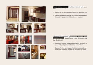 Residential kitchen design, 6 unit apartments for sale, Tehran,
IRAN.
•	 Meeting with the client (Developing Builder) and take a client brief
•	 Planning and designing of kitchen and Entrance area, material se-
lection, lighting, supervision of fabrication and installation.
Designing and decoration of international exhibition stand
(SIBU Company’s), Medex Tehran, Hofex Tehran and the
Iran Confair, etc.).
•	 Designing a temporary mobile exhibition platform with 3 days to
one week life, ability to be installed in less than a 24 hours.
•	 Stand and furniture design applying Multistyle materials to demon-
strate variety of Multistyle usage as well as varieties and choices.
 