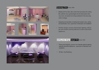 Gynecology Clinic, Tehran, IRAN
•	 Meeting with the client, take a client brief and project site visiting
(My customer was a gynaecologist and she liked purple colour
very much, and asked me to bring excitement in the area using
colour’s energy)
•	 Designing and decoration of waiting and reception area, visiting
and examination room, supervision of fabrication and installation.
•	 Partition design, secretary desk design, lighting, wall pa-
per and window covering selection as well as decorative
appliances.
waiting area design, lawyer firm Tehran, IRAN
•	 Planing and designing ,furniture and materials selection,lighting,
selecting decorative appliances , supervision of fabrication and
installation.
•	 3D Max, Vray Rendering.
 