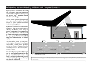 Section, A-A
Relationship Between Building Architecture & Designed Structure
Floor plan (not to scale)
Section(not to scale)
There is a generous entry space to allow the anticipated large numbers of guests to calmly filter through (a direct response
to the concept) .
My inspiration is derived from the build-
ing architecture, first time I visited the
exhibition building, I immediately draw
the section and I repeated building
structure in my design.
my aim was to integrate our installation
not only sympathetically into the archi-
tecture but to also highlight the dynam-
ic elements already there.
By forming a relationship between the
temporary and permanent structures,
allowing the floating white triangular
form to interact with the installation be-
low, I created a striking but simple sol-
id shape which balances serenely aside
the open space which contains a black
frame structure presenting the student
works.
This new white shape incorporates a
small empty enclosure or interval space
which offers a subtle sense of silence
and sense of space. A pause from the
stimulating process of observing the 3
groups of work.
Theintervalspacerepeatsitselfthrough-
out the room signaling the start of each
groups presentation of work and pro-
vides a transition between the 3 groups
and connectivity throughout the room
and with the architecture.
 