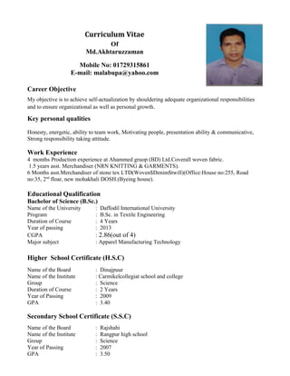 Curriculum Vitae
Of
Md.Akhtaruzzaman
Mobile No: 01729315861
E-mail: malabupa@yahoo.com
Career Objective
My objective is to achieve self-actualization by shouldering adequate organizational responsibilities
and to ensure organizational as well as personal growth.
Key personal qualities
Honesty, energetic, ability to team work, Motivating people, presentation ability & communicative,
Strong responsibility taking attitude.
Work Experience
4 months Production experience at Ahammed gruop (BD) Ltd.Coverall woven fabric.
1.5 years asst. Merchandiser (NRN KNITTING & GARMENTS).
6 Months asst.Merchandiser of stone tex LTD(Woven$Denim$twill)(Office:House no:255, Road
no:35, 2nd
floar, new mohakhali DOSH.(Byeing house).
Educational Qualification
Bachelor of Science (B.Sc.)
Name of the University : Daffodil International University
Program : B.Sc. in Textile Engineering
Duration of Course : 4 Years
Year of passing : 2013
CGPA : 2.86(out of 4)
Major subject : Apparel Manufacturing Technology
Higher School Certificate (H.S.C)
Name of the Board : Dinajpuur
Name of the Institute : Carmikelcollegiat school and college
Group : Science
Duration of Course : 2 Years
Year of Passing : 2009
GPA : 3.40
Secondary School Certificate (S.S.C)
Name of the Board : Rajshahi
Name of the Institute : Rangpur high school
Group : Science
Year of Passing : 2007
GPA : 3.50
 
