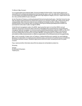 To Whom It May Concern:
It is my great pleasure to write this letter of recommendation for Nimrod Dor.I have had the pleasure of
viewing Nimrod’s professional developmentover the pastten years, and I can state with confidence that he
is a true leader and professional sales manager with a high degree of integrity. As such,I expect that he will
be a very positive addition to your company.
As the Presidentof Tradency, working closelywith Nimrod during the last6 years, I feel that I know him very
well.He began working part-time as a technical supportin our company10 years ago, while he was still an
undergraduate.At the same time, Nimrod was completing Far Eastern studies, Chinese,strategyand
political studies in the university. With his academic training and abilities graduallybecame evident,we
promoted him to the role of sales manager for APAC.
Under Nimrod management,sales in the APAC region grow from zero to more than $5M in annual
revenues.Focusing on China and Japan,Nimrod successfullybuiltour local presence,by recruiting and
managing Tradency’s local team on one hand and by establishing distribution network in APAC on the other.
Under his leadership,the APAC region became the biggestand mostimportant region in the company
business strategy.Nimrod become an important,effective, and leading partof our sales team.He was
promoted to a sales director position,to reflect our appreciation ofhis achievements and managerial skills.
After a very successful,10 years,term at Tradency, I believe that Nimrod is readyfor his next challenge.
Based on my observation,he clearly has the interestto excel, and based on his performance,he clearlyhas
the ability to achieve success.I therefore highly recommend him to your companyand wish him great
success.
If you need any further information about Nimrod,please do nothesitate to contact me.
Sincerely,
Gil Eyal
Co-founder & President,
Tradency Inc.
 
