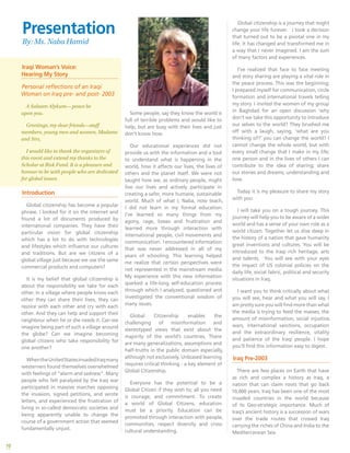 10
Iraqi Woman’s Voice:
Hearing My Story
Personal reflections of an Iraqi
Woman on Iraq pre- and post- 2003
A Salaam Alykum— peace be
upon you.
Greetings, my dear friends—staff
members, young men and women, Madams
and Sirs,
I would like to thank the organizers of
this event and extend my thanks to the
Scholar at Risk Fund. It is a pleasure and
honour to be with people who are dedicated
for global issues.
Introduction
Global citizenship has become a popular
phrase. I looked for it on the internet and
found a lot of documents produced by
international companies. They have their
particular vision for global citizenship
which has a lot to do with technologies
and lifestyles which influence our cultures
and traditions. But are we citizens of a
global village just because we use the same
commercial products and computers?
It is my belief that global citizenship is
about the responsibility we take for each
other. In a village where people know each
other they can share their lives, they can
rejoice with each other and cry with each
other. And they can help and support their
neighbour when he or she needs it. Can we
imagine being part of such a village around
the globe? Can we imagine becoming
global citizens who take responsibility for
one another?
WhentheUnitedStatesinvadedIraqmany
westerners found themselves overwhelmed
with feelings of “alarm and sadness”. Many
people who felt paralyzed by the Iraq war
participated in massive marches opposing
the invasion, signed petitions, and wrote
letters, and experienced the frustration of
living in so-called democratic societies and
being apparently unable to change the
course of a government action that seemed
fundamentally unjust.
Some people, say they know the world is
full of terrible problems and would like to
help, but are busy with their lives and just
don’t know how.
Our educational experiences did not
provide us with the information and a tool
to understand what is happening in the
world, how it affects our lives, the lives of
others and the planet itself. We were not
taught how we, as ordinary people, might
live our lives and actively participate in
creating a safer, more humane, sustainable
world. Much of what I, Naba, now teach,
I did not learn in my formal education.
I’ve learned so many things from my
agony, rage, losses and frustration and
learned more through interaction with
international people, civil movements and
communication. I encountered information
that was never addressed in all of my
years of schooling. This learning helped
me realize that certain perspectives were
not represented in the mainstream media.
My experience with this new information
sparked a life-long self-education process
through which I analyzed, questioned and
investigated the conventional wisdom of
many issues.
Global Citizenship enables the
challenging of misinformation and
stereotyped views that exist about the
majority of the world’s countries. There
are many generalizations, assumptions and
half-truths in the public domain especially,
although not exclusively. Unbiased learning
requires critical thinking - a key element of
Global Citizenship.
Everyone has the potential to be a
Global Citizen if they wish to; all you need
is courage, and commitment. To create
a world of Global Citizens, education
must be a priority. Education can be
promoted through interaction with people,
communities, respect diversity and cross-
cultural understanding.
Global citizenship is a journey that might
change your life forever. I took a decision
that turned out to be a pivotal one in my
life. It has changed and transformed me in
a way that I never imagined. I am the sum
of many factors and experiences.
I’ve realized that face to face meeting
and story sharing are playing a vital role in
the peace process. This was the beginning;
I prepared myself for communication, circle
formation and international travels telling
my story. I invited the women of my group
in Baghdad for an open discussion ‘why
don’t we take this opportunity to introduce
our selves to the world? They brushed me
off with a laugh, saying, ‘what are you
thinking of?’ you can change the world? I
cannot change the whole world, but with
every small change that I make in my life;
one person and in the lives of others I can
contribute to the idea of sharing; share
our stories and dreams, understanding and
love.
Today it is my pleasure to share my story
with you:
I will take you on a tough journey. This
journey will help you to be aware of a wider
world and has a sense of your own role as a
world citizen. Together let us dive deep in
the history of a nation that gave humanity
great inventions and cultures. You will be
introduced to the Iraqi rich heritage, arts
and talents. You will see with your eyes
the impact of US colonial policies on the
daily life, social fabric, political and security
situations in Iraq.
I want you to think critically about what
you will see, hear and what you will say, I
am pretty sure you will find more than what
the media is trying to feed the masses, the
amount of misinformation, social injustice,
wars, international sanctions, occupation
and the extraordinary resilience, vitality
and patience of the Iraqi people. I hope
you’ll find this information easy to digest.
Iraq Pre-2003
There are few places on Earth that have
as rich and complex a history as Iraq, a
nation that can claim roots that go back
10,000 years. Iraq has been one of the most
invaded countries in the world because
of its Geo-strategic importance. Much of
Iraq’s ancient history is a succession of wars
over the trade routes that crossed Iraq
carrying the riches of China and India to the
Mediterranean Sea.
Presentation
By: Ms. Naba Hamid
 