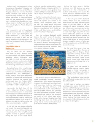 11
Modern Iraq is coextensive with ancient
Mesopotamia, the cradle of civilization and
the land of prophet hood, land of Sumer
the place where man invented the wheel
8000BC. Abraham came from Ur- Sumer
in what is today southern Iraq, and some
believe the Garden of Eden was located
there too. Also Mesopotamia in 3500 BC
was a great civilization based on the many
cultures sited on the Tigris and Euphrates
rivers, including Sumer, Akkad, Babylonia,
and Assyria.
The excavations and anthropological
pieces demonstrate that Iraq used to be
stable in ancient ages, starting from the
fourth millennium B.C, and given the
resources of the land of Iraq, and the
specific geographical characteristics, it was
one of the first peaceful lands of humanity
in the world.
Formal Education in
Ancient Iraq
Iraq was where the first attempts
were made to write, develop formal
education systems and develop elaborate
legislative systems. Discoveries were
also made in areas such as astronomy,
medicine, chemistry, mathematics, SLIDE:
ZIGGURAT architectural brickworks, pottery
manufacturing, commerce and literature.
Examples of some of the early literature
from Iraq include the Epic of Gilgamesh is a
Sumerian epic poem that dates back to the
3rd millennium B.C and is the first piece of
written literature in the world. Baghdad is
the source of some of the greatest Arabic
literature, including the magical tales
Scheherazade wove “the Arabian nights”,
the Seven Voyages of Sinbad the Sailor”
and “Ali Baba and the Forty Thieves.”
Hammurabi, the Sixth King of the
ancient Babylonian Empire instituted
an all-encompassing code of laws called
Hammurabi’s code written on a stele which
was a large stone monument. It was one of
the first written law codes in history that
addressed many aspects of the social life in
Babylon, aiming at strengthening the rule
of law and protecting the weakest.
In 762 A.D. the new Muslim rulers for
Iraq moved the capital to Baghdad and
built the city into a thriving intellectual
and cultural center. In the early 9th century
Baghdad reached its greatest prosperity
during the reign of the caliph Harun
al-Rashid, Baghdad represented the crown
of Medieval Muslim civilization. Within the
city there were many parks, gardens, villas,
and beautiful promenades which gave the
city an elegant and classy finish.
Baghdad was situated on the trade routes
linking West and East. The cosmopolitan
nature of Baghdad was evident in its
bazaars, which contained goods from
all over the known world. Joint-stock
companies flourished along with branch
banking organizations, and checks (an
Arabic word) drawn on one bank could be
cashed elsewhere in the empire.
Over five centuries, Baghdad would
become the world’s center of education
and culture as the Abbasids championed
the cause of knowledge and established
the House of Wisdom. Abbasid patronage
of scholarship and the arts produced a rich
and complex culture far surpassing that
then existing in Western Europe.
This period of glory has become known
as the “Golden Age” of Islamic Civilization,
when scholars of the Muslim World made
important contributions in both the science
and humanities: medicine, mathematics,
astronomy, chemistry, literature, and
more; where both Muslim and non-Muslim
scholars sought to translate and gather all
the world’s knowledge into Arabic. (source)
Iraqis today look back on this period as
the zenith of their Islamic past, when
Arabic universities and libraries flourished,
translating Greek texts into Arabic, and
giving life to medical and mathematical
texts that the medieval West ignored.
During the ninth century, Baghdad
contained over 800 doctors, and great
discoveries in the understanding of
anatomy and diseases were made. The
clinical distinction between measles and
smallpox was discovered during this time.
In the early years of the thirteenth
century, Hulaga Khan the Mongol ruler
from the Far East swept west and gained
control of the land. Much of the five
centuries of Islamic scholarship, culture,
and infrastructure was destroyed as the
invaders burned libraries, threw thousands
of books in the Tigris river, when its water
turned to black the color of ink and they
destroyed intricate irrigation systems. By
the end of the Mongol period in the 16th
century Iraq became a political football
between competing powers in Turkey and
Iran. This would remain until well into the
twentieth century.
By the early 20th century, Iraq was
considered part of the frontiers of
Turkey’s Ottoman Empire. Turkish
support for Germany in World War
I marked the end of the Ottoman
Empire. The victors carved up the
Turkish Empire, with Great Britain
gaining control of Iraq and its oil
fields in 1917.
A week after the capture of
Baghdad, General Frederick Stanley
Maude a British commander in
Baghdad issued the proclamation of
Baghdad which included the line:
“Our armies do not come into your
cities and lands as conquerors or enemies,
but as liberators”.
In 1920 Arabs of southern Iraq started
a military action against the British forces,
who did not fulfill their promises to leave
the area to the locals after the Turks were
defeated. The British responded using their
military might at the beginning, but soon
realized that it would be impossible to
control the area. The British mandate was
terminated in 1932 and Iraq was declared
an independent kingdom.
 
