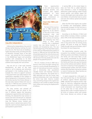 12
Iraq after independence
Following the independence, the wind of
change started blowing marking the start
of a new era. The focus was on building a
highly educated society, providing the best
of education through some of the best
known and among the first Universities
in the Middle-East region and providing
students with scholarships to do their
higher studies in the US and Europe those
students were equally men and women.
Iraq was set on a fast track towards
development, all parts of the Iraqi
society in all its diversity and ethnicities
participated in the building process, for
example the criteria to appoint someone
in the government was solely based on the
qualification regardless of your religion or
ethnic background. A living proof in this in
the thirties was the first Finance Minster in
the Iraqi state, Sassoon Hiskail who was an
Iraqi Jew. In 1959 Iraq was a pioneer in the
region to appoint a woman minister.
The Iraqi woman was granted all
the rights that made her equal to the
man in different aspects like education,
employment opportunities and freedom of
thinking, this allowed the Iraqi woman to
ascend and excel and become an essential
contributing partner in all aspects of the
Iraqi life. Women drove, worked and
became active in almost every sector of the
daily life, went to school, played sports and
participated in government.
These opportunities
in the civil service sector,
maternity benefits, and
stringent laws against
harassment at work
allowed Iraqi women
larger involvement in
building their careers.
Iraq in the 1980’s and
Beyond
The start of the Iraq-Iran
war in 1980 marked the
beginning of the decline
of the way of life in Iraq.
Everything that Iraq
achieved through almost
half a century of investing
into changing Iraq from
being a third world
country into a developed
country now was being invested in a
pointless and devastating wars. This was
only the beginning of the downfall, 8 years
of war with Iran followed by the invasion of
Kuwait in 1990 and the first Gulf War that
almost destroyed all the infra-structure and
marked the beginning of 13 years of cruel
UN sanctions that the people and only the
people of Iraq paid the price for.
The U.S. invasion of Iraq in 2003 was a
heinous crime which brought nothing but
chaos to a country already devastated by 13
years of international economic sanctions
and a dictatorship that squandered
valuable human and financial resources
on military adventures. The US-led war in
2003 destroyed not only the former Iraqi
political dictatorship, but it also destroyed
the entire Iraqi state. America invaded
Iraq, committing change of the regime but
resulting in vast number of death amongst
Iraqi civilians and causing the displacement
of millions.
In spring 2003, as the smoke began to
clear out from the so called Operation
Iraqi Liberation a wave of kidnappings,
abductions, public beatings, death threats,
sexual assaults, and killings ripped the
country the targets were Iraqi women, men,
and children. US authorities took no action
and soon the violence spread and became
so rampant.
After the fall of the regime, the number
of homeless and handicapped children
dramatically increased. For the first time in
Iraq we started seeing a culture of street
children.
According to the Ministry of Work and
Social Affairs homeless children constitute
about 70% of the total homeless Iraqis.
Drug addiction and drug dealing are all
new in Iraq and on the rise among young
people. All kinds of drugs are flowing
freely through Iraqi porous borders, sold in
the streets for very cheap prices.
The deteriorating situation under the
occupation has resulted in social problems
affecting women and children, threatening
the family unit and social fabric of the
Iraqi society exacerbated by the 50-60%
unemployment, put an immense burden on
the family and those who pay the heaviest
price are the widows and orphans. Women
now form a majority of Iraq’s population. A
surprising large number, over half, of those
women who have been married are widows
or wives of missing men. Many families are
female-headed households.
A report prepared by a UN expert on
the International Day on the Elimination
of Violence against Women (November
2008), indicates that ongoing conflict, high
levels of insecurity, widespread impunity,
collapsing economic conditions and rising
social conservatism are impacting directly
on the daily lives of Iraqi women and
placing them under increased exposure to
all forms of violence within and outside
their home. Women are victims of rape,
 