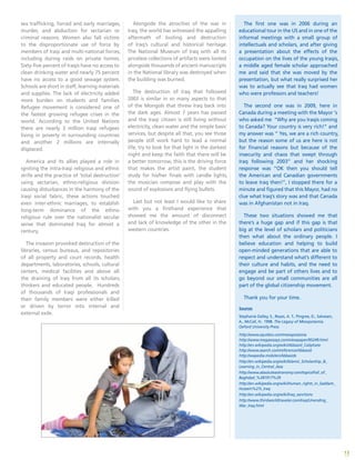 13
sex trafficking, forced and early marriages,
murder, and abduction for sectarian or
criminal reasons. Women also fall victims
to the disproportionate use of force by
members of Iraqi and multi-national forces,
including during raids on private homes.
Sixty-five percent of Iraqis have no access to
clean drinking water and nearly 75 percent
have no access to a good sewage system.
Schools are short in staff, learning materials
and supplies. The lack of electricity added
more burden on students and families.
Refugee movement is considered one of
the fastest growing refugee crises in the
world. According to the United Nations
there are nearly 3 million Iraqi refugees
living in poverty in surrounding countries
and another 2 millions are internally
displaced.
America and its allies played a role in
igniting the intra-Iraqi religious and ethnic
strife and the practice of ‘total destruction’
using sectarian, ethno-religious division
causing disturbances in the harmony of the
Iraqi social fabric, these actions touched
even inter-ethnic marriages, to establish
long-term dominance of the ethno-
religious rule over the nationalist secular
sense that dominated Iraq for almost a
century.
The invasion provoked destruction of the
libraries, census bureaus, and repositories
of all property and court records, health
departments, laboratories, schools, cultural
centers, medical facilities and above all
the draining of Iraq from all its scholars,
thinkers and educated people. Hundreds
of thousands of Iraqi professionals and
their family members were either killed
or driven by terror into internal and
external exile.
Alongside the atrocities of the war in
Iraq, the world has witnessed the appalling
aftermath of looting and destruction
of Iraq’s cultural and historical heritage.
The National Museum of Iraq with all its
priceless collections of artifacts were looted
alongside thousands of ancient manuscripts
in the National library was destroyed when
the building was burned.
The destruction of Iraq that followed
2003 is similar in so many aspects to that
of the Mongols that threw Iraq back into
the dark ages. Almost 7 years has passed
and the Iraqi citizen is still living without
electricity, clean water and the simple basic
services, but despite all that, you see those
people still work hard to lead a normal
life, try to look for that light in the darkest
night and keep the faith that there will be
a better tomorrow, this is the driving force
that makes the artist paint, the student
study for his/her finals with candle lights,
the musician compose and play with the
sound of explosions and flying bullets.
Last but not least I would like to share
with you a firsthand experience that
showed me the amount of disconnect
and lack of knowledge of the other in the
western countries.
The first one was in 2006 during an
educational tour in the US and in one of the
informal meetings with a small group of
intellectuals and scholars, and after giving
a presentation about the effects of the
occupation on the lives of the young Iraqis,
a middle aged female scholar approached
me and said that she was moved by the
presentation, but what really surprised her
was to actually see that Iraq had women
who were professors and teachers!
The second one was in 2009, here in
Canada during a meeting with the Mayor ‘s
who asked me “Why are you Iraqis coming
to Canada? Your country is very rich!” and
my answer was “ Yes, we are a rich country,
but the reason some of us are here is not
for financial reasons but because of the
insecurity and chaos that swept through
Iraq following 2003” and her shocking
response was “OK then you should tell
the American and Canadian governments
to leave Iraq then!”, I stopped there for a
minute and figured that this Mayor, had no
clue what Iraq’s story was and that Canada
was in Afghanistan not in Iraq.
These two situations showed me that
there’s a huge gap and if this gap is that
big at the level of scholars and politicians
then what about the ordinary people. I
believe education and helping to build
open-minded generations that are able to
respect and understand what’s different to
their culture and habits, and the need to
engage and be part of others lives and to
go beyond our small communities are all
part of the global citizenship movement.
Thank you for your time.
Sources
Stephanie Dalley, S., Reyes, A. T., Pingree, D., Salvesen,
A., McCall, H.. 1998. The Legacy of Mesopotamia.
Oxford University Press.
http://www.squidoo.com/mesopotamia
http://www.megaessays.com/viewpaper/95249.html
http://en.wikipedia.org/wiki/Abbasid_Caliphate
http://www.search.com/reference/Abbasid
http://wapedia.mobi/en/Abbasids
http://en.wikipedia.org/wiki/Islamic_Scholarship_&_
Learning_in_Central_Asia
http://www.absoluteastronomy.com/topics/Fall_of_
Baghdad_%281917%29
http://en.wikipedia.org/wiki/Human_rights_in_Saddam_
Hussein%27s_Iraq
http://en.wikipedia.org/wiki/Iraq_sanctions
http://www.thirdworldtraveler.com/Iraq/Unending_
War_Iraq.html
 