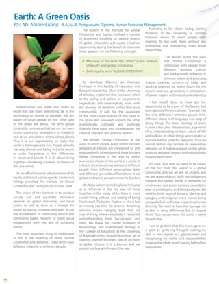 14
Globalization has made this world so
small that we share everything be it the
technology or clothes or eatables. We are
aware of what people on the other side
of the globe are doing. The term global
citizenship reminds us that we are not born
in one country but we are born on this earth
and so we are citizens of this whole planet.
Thus it is our responsibility to make this
world a better place to live. People globally
are very diverse and being inclusive means
to unite irrespective of the differences
in values and beliefs. It is all about living
together considering ourselves as citizens of
this one world.
As an effort towards advancement of its
equity and social justice agenda Centennial
College launched The Institute for Global
Citizenship and Equity on 20 October 2009.
The vision of the Institute is to conduct
socially just and equitable innovative
research on global citizenship and social
justice as well as serve as a catalyst for
action by faculty, students and staff. It will
use involvement in community service and
community based research to foster social
engagement with the aim of achieving
equity.
The most important thing to understand
in this is the meaning of terms ‘Global
Citizenship’ and ‘Inclusive’. These terms have
different meaning to different people.
The launch of the Institute for Global
Citizenship and Equity involved a number
of academics speaking on various aspects
of global citizenship and equity. I had an
opportunity during the launch to interview
these speakers on the following concepts:
Dr. Nombuso Dlamini, an Associate
Professor in the Faculty of Education and
Research Leadership Chair in the University
of Windsor, explained that ‘inclusive’ refers
to the ability and actions of educators to
respectfully and meaningfully work with
the diversity of identities within their local
communities. It calls for the awareness
of the inter-connectedness of the local to
the globe and how each impacts the other
economically, culturally and politically.
Diversity here takes into consideration the
cultural, linguistic and physical aspects.
She defines ‘Global Citizenship’ as the
ways in which people living within defined
geopolitical nations are connected to and
engaged with others beyond these borders.
Global citizenship is the way by which
everyone is citizen of the world as a whole. It
referstotheinter-connectednessofdifferent
people from different geographical basis
and different geo-political formations. It is a
global embracing process across the borders.
Ms. Naba Saleem Hamid explains ‘Inclusive’
as a reference to the old way of living
together unlike today when there is more
cubicle living, selfness and feeling of being
him/herself. Today the rhythm of life is fast
so nobody has time for anyone. Becoming
inclusive means bringing back that old
way of living where everybody is respected
notwithstanding their background and
roots. Ms. Naba, the Former Professor of
Parasitology and Invertebrate Biology in
the College of Education at the University
of Baghdad refers ‘Global Citizenship’ as of
opening yourself to others. We all are born
as global citizens. It is a journey and we
should not lose anything on the way.
ƒƒ Meaning of the term ‘INCLUSIVE’ in the context
of equity and global citizenship
ƒƒ Defining the term ‘GLOBAL CITIZENSHIP’
According to Dr. Moain Sadeq, Visiting
Professor at the University of Toronto,
‘Inclusive’ means to meet people with
diversity. To live with them without any
differences and considering them equal
respectfully.
Dr. Moain holds the view
that ‘Global Citizenship’ is
constituted with people from
different ancestry, culture
and backgrounds believing in
common values and principles,
sharing together concerns of today and
working together for better future for the
present and new generation in atmosphere
of peace, respect and mutual understanding.
I feel myself lucky to have got the
opportunity to be a part of the launch and
learn about different cultures. I learned that
the only difference between people from
different places is of language and ways of
doing things. The basic ideology of every
human is the same. The emotions, expression
of it, understanding of basic values of life
and millions of other things which make us
humans are the same for everyone. Thus we
cannot define any borders or inequalities
between us. It makes us equal on this globe
and thus demands respect and responsibility
towards each other.
It is now clear that we need to be aware
of the fact that this world is a global
community and we all are its citizens and
we are responsible to fulfill our obligations
towards this global world. It demands for
involvement and action to move towards the
goal of social justice and being inclusive. We
need to think beyond borders, identity and
category and recognize every human being
as equal which will mean respecting human
diversity. We need to have the courage not
to fear or deny differences but to respect
them. Thus we can make this world a better
place to live.
I am so grateful that this event gave me
a spark to ignite my thoughts making me
able to view myself as a global citizen and
recognizing my duties and responsibilities
towards the whole world leaving behind the
inequalities.
Earth: A Green Oasis
By: Ms. Manjeet Kang – B.A., LL.B. Postgraduate Diploma, Human Resources Management
 