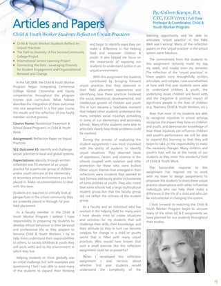 15
and begin to identify ways they can
make a difference in the helping
field and empower children &
youth. It also helped me focus on
the importance of exposing our
students to understand justice in an
unjust environment.
With this assignment the students
contributed by bringing forward
unjust practices that they observed in
their field placement experiences and
identifying how these practices hindered
the social, emotional, developmental, and
intellectual growth of children and youth.
This in turn became a ‘teachable moment’
that helped other students understand the
many complex social injustices prevailing
in some of our elementary and secondary
schools. Many of the students were able to
articulate clearly how those problems could
be resolved.
During the process of evaluating the
student assignments I was most impressed
with the ability of students to identify
unjust situations. They observed issues
of oppression, racism, and violence in the
schools coupled with isolation and little
protection for those who were bullied.
Other unjust themes that emerged in their
reflections were incidents that seemed to
lack fairness and equity and/or inclusiveness
of some children or youth. They also noted
that some schools had a large multicultural
student group but that the faculty group
did not reflect the richness of the student
group.
As a faculty and an individual who has
worked in the helping field for many years
I have always tried to create situations
and activities for my students that will
challenge their skills, their knowledge, and
their attitude so they in turn can become
catalysts for change in a child or youths
world that is filled with many unjust
practices. Who would have known that
such a small exercise like this reflection
assignment could be so powerful?
When I developed this reflection
assignment I was nervous about
whether first year students would
understand the complexity of the
learning opportunity and be able to
articulate ‘unjust practice’ in the field.
Well was I wrong! Many of the reflection
papers on this ‘unjust practice’ in the school
system were fabulous.
The commitment from the students to
this assignment certainly made my day,
my week, and maybe even my semester.
The reflection of the ‘unjust practices’ in
these papers were thoughtfully written,
articulate, and complex. I was overwhelmed
at how well first year students were able
to understand children & youth, the
underlying issues children are faced with,
and the (negative & positive) impact of
significant people in the lives of children
(e.g. Teachers, Child & Youth Workers, etc.).
Now that most of my students are able
to recognize injustices in school settings,
recognize the impact they have on children
and youth, and demonstrate knowledge of
how these injustices can influence children
and youth’s performance we will be able
to expand this learning so that they will
begin to take on the responsibility to make
the necessary changes. Many children and
youth’s lives will be at the hands of our
students as they enter this wonderful field
of Child & Youth Work.
The favourable response to this
assignment has inspired me to work
with my team to design assignments to
empower the students to share these unjust
practice observations with other influential
individuals who can help them make a
difference in the life of a child and who can
be instrumental in changing this system.
I look forward to watching the Child &
Youth Worker Program begin to uncover
many of the other GC & E assignments we
have planned for our students throughout
their studies.
Articlesand Papers
Child & Youth Worker Students Reflect on Unjust Practices
In the fall 2009, the Child & Youth Worker
Program began integrating Centennial
College Global Citizenship and Equity
competencies throughout the program
courses and curriculum. What follows
describes the integration of these outcomes
into one assignment in a first year course,
the results and the reflection of one faulty
member on that process.
Course Name: Residential Treatment &
School Based Program’s in Child & Youth
Work
Assignment: Reflection Paper on Unjust
Practices 	
SLE Outcome #5: Identify and challenge
unjust practices in local and global systems.
Expectations: Identify through written
reflection one (1) element of an unjust
practice for a particular group of children
and/or youth who are at the elementary
or secondary school environment you are
placed in. Make recommendations to deal
with this issue.
Students are required to critically look at
perspectives in the school community they
are presently placed in through 1st year
field placement.
As a faculty member in the Child &
Youth Worker Program I believe I have
responsibility in preparing my students to
develop ethical behaviour in their personal
and professional life as they prepare to
become Child & Youth Workers. I try to
help them understand their responsibilities
to others, to society (children & youth they
will work with) and to the environment in
which they live.
Helping students to think globally was
an initial challenge but with examples and
questioning I feel I was able to assist many
of the students to expand their thinking
ƒƒ Child & Youth Worker Students Reflect on
Unjust Practices
ƒƒ The Path to Diversity: A Fire Service/Community
College Project
ƒƒ International Service Learning Project
ƒƒ Connecting the Dots - Leveraging Diversity
for Student Engagement and Organizational
Renewal and Change
By: Colleen Kamps, B.A.
CYC, CCW (cert.) Full Time
Professor & Coordinator, Child &
Youth Worker Program
 