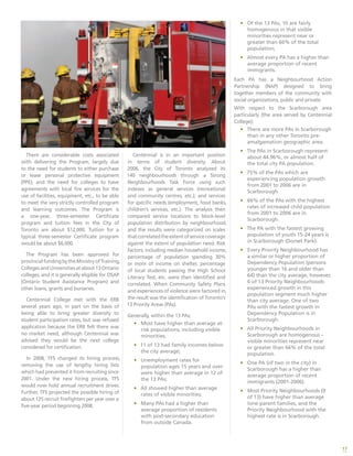 17
There are considerable costs associated
with delivering the Program, largely due
to the need for students to either purchase
or lease personal protective equipment
(PPE); and the need for colleges to have
agreements with local fire services for the
use of facilities, equipment, etc., to be able
to meet the very strictly controlled program
and learning outcomes. The Program is
a one-year, three-semester Certificate
program and tuition fees in the City of
Toronto are about $12,000. Tuition for a
typical three-semester Certificate program
would be about $6,000.
The Program has been approved for
provincialfundingbytheMinistryofTraining,
Colleges and Universities at about 13 Ontario
colleges, and it is generally eligible for OSAP
(Ontario Student Assistance Program) and
other loans, grants and bursaries.
Centennial College met with the ERB
several years ago, in part on the basis of
being able to bring greater diversity to
student participation rates, but was refused
application because the ERB felt there was
no market need, although Centennial was
advised they would be the next college
considered for certification.
In 2008, TFS changed its hiring process,
removing the use of lengthy hiring lists
which had prevented it from recruiting since
2001. Under the new hiring process, TFS
would now hold annual recruitment drives.
Further, TFS projected the possible hiring of
about 125 recruit firefighters per year over a
five-year period beginning 2008.
Centennial is in an important position
in terms of student diversity. About
2006, the City of Toronto analyzed its
140 neighbourhoods through a Strong
Neighbourhoods Task Force using such
indexes as general services (recreational
and community centres, etc.); and services
for specific needs (employment, food banks,
children’s services, etc.). The analysis then
compared service locations to block-level
population distribution by neighbourhood,
and the results were categorized on scales
thatcorrelatedtheextentofservicecoverage
against the extent of population need. Risk
factors, including median household income,
percentage of population spending 30%
or more of income on shelter, percentage
of local students passing the High School
Literacy Test, etc. were then identified and
correlated. When Community Safety Plans
and experiences of violence were factored in,
the result was the identification of Toronto’s
13 Priority Areas (PAs).
Generally, within the 13 PAs;
•	 Most have higher than average at-
risk populations, including visible
minorities;
•	 11 of 13 had family incomes below
the city average;
•	 Unemployment rates for
population ages 15 years and over
were higher than average in 12 of
the 13 PAs;
•	 All showed higher than average
rates of visible minorities;
•	 Many PAs had a higher than
average proportion of residents
with post-secondary education
from outside Canada.
•	 Of the 13 PAs, 10 are fairly
homogenous in that visible
minorities represent near or
greater than 66% of the total
population;
•	 Almost every PA has a higher than
average proportion of recent
immigrants.
Each PA has a Neighbourhood Action
Partnership (NAP) designed to bring
together members of the community with
social organizations, public and private.
With respect to the Scarborough area
particularly (the area served by Centennial
College);
•	 There are more PAs in Scarborough
than in any other Toronto pre-
amalgamation geographic area.
•	 The PAs in Scarborough represent
about 44.96%, or almost half of
the total city PA population.
•	 75% of the PAs which are
experiencing population growth
from 2001 to 2006 are in
Scarborough.
•	 66% of the PAs with the highest
rates of increased child population
from 2001 to 2006 are in
Scarborough.
•	 The PA with the fastest growing
population of youth 15-24 years is
in Scarborough (Dorset Park).
•	 Every Priority Neighbourhood has
a similar or higher proportion of
Dependency Population (persons
younger than 16 and older than
64) than the city average, however,
6 of 13 Priority Neighbourhoods
experienced growth in this
population segment much higher
than city average. One of two
PAs with the fastest growth in
Dependency Population is in
Scarborough.
•	 All Priority Neighbourhoods in
Scarborough are homogenous –
visible minorities represent near
or greater than 66% of the total
population.
•	 One PA (of two in the city) in
Scarborough has a higher than
average proportion of recent
immigrants (2001-2006).
•	 Most Priority Neighbourhoods (9
of 13) have higher than average
lone-parent families, and the
Priority Neighbourhood with the
highest rate is in Scarborough.
 