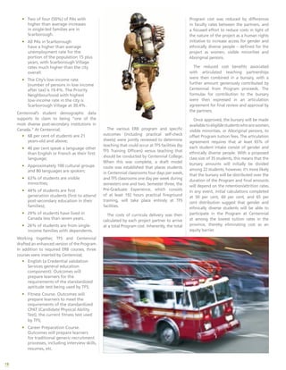 18
•	 Two of four (50%) of PAs with
higher than average increases
in single-led families are in
Scarborough.
•	 All PAs in Scarborough
have a higher than average
unemployment rate for the
portion of the population 15 plus
years, with Scarborough Village
rates much higher than the city
overall.
•	 The City’s low-income rate
(number of persons in low income
after tax) is 19.4%. The Priority
Neighbourhood with highest
low-income rate in the city is
Scarborough Village at 30.4%.
Centennial’s student demographic data
supports its claim to being “one of the
most diverse post-secondary institutions in
Canada.” At Centennial;
•	 68 per cent of students are 21
years-old and above;
•	 40 per cent speak a language other
than English or French as their first
language;
•	 Approximately 100 cultural groups
and 80 languages are spoken;
•	 63% of students are visible
minorities;
•	 44% of students are first
generation students (first to attend
post-secondary education in their
families);
•	 29% of students have lived in
Canada less than seven years.
•	 26% of students are from single-
income families with dependents.
Working together, TFS and Centennial
drafted an enhanced version of the Program.
In addition to required ERB courses, three
courses were inserted by Centennial;
•	 English (a Credential validation
Services general education
component). Outcomes will
prepare learners for the
requirements of the standardized
aptitude test being used by TFS;
•	 Fitness Course. Outcomes will
prepare learners to meet the
requirements of the standardized
CPAT (Candidate Physical Ability
Test), the current fitness test used
by TFS;
•	 Career Preparation Course.
Outcomes will prepare learners
for traditional generic recruitment
processes, including interview skills,
resumes, etc.
The various ERB program and specific
outcomes (including practical self-check
sheets) were jointly reviewed to determine
teaching that could occur at TFS facilities (by
TFS Training Officers) versus teaching that
should be conducted by Centennial College.
When this was complete, a draft model
route was established that places students
in Centennial classrooms four days per week,
and TFS classrooms one day per week during
semesters one and two. Semester three, the
Pre-Graduate Experience, which consists
of at least 192 hours practical fireground
training, will take place entirely at TFS
facilities.
The costs of curricula delivery was then
calculated by each project partner to arrive
at a total Program cost. Inherently, the total
Program cost was reduced by differences
in faculty rates between the partners, and
a focused effort to reduce costs in light of
the nature of the project as a human rights
initiative to increase access for gender and
ethnically diverse people – defined for the
project as women, visible minorities and
Aboriginal persons.
The reduced cost benefits associated
with articulated teaching partnerships
were then combined in a bursary, with a
further amount generously contributed by
Centennial from Program proceeds. The
formulas for contribution to the bursary
were then expressed in an articulation
agreement for final review and approval by
the partners.
Once approved, the bursary will be made
availabletoeligiblestudentswhoarewomen,
visible minorities, or Aboriginal persons, to
offset Program tuition fees. The articulation
agreement requires that at least 65% of
each student intake consist of gender and
ethnically diverse people. With a proposed
class size of 35 students, this means that the
bursary amounts will initially be divided
among 22 students, however, it’s more likely
that the bursary will be distributed over the
duration of the Program and final amounts
will depend on the retention/attrition rates.
In any event, initial calculations completed
at 50 per cent, 60 per cent, and 65 per
cent distribution suggest that gender and
ethnically diverse students will be able to
participate in the Program at Centennial
at among the lowest tuition rates in the
province, thereby eliminating cost as an
equity barrier.
 