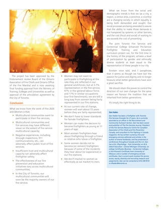 19
The project has been approved by the
Endorsement review Board of the Ontario
Association of Fire Chiefs and Ontario Office
of the Fire Marshal and is now awaiting
final funding approval from the Ministry of
Training, Colleges and Universities as well as
approval of the articulation agreement by
the City of Toronto.
Conclusion
What we know from the work of Fire 2020
and iWomen is that;
•	 Multicultural communities want to
participate in their fire services;
•	 Multicultural communities and
fire services may have different
views on the extent of fire service
multicultural capacity;
•	 Negative experiences, including
through inspections, 911
communications, etc., can
adversely affect public trust of fire
services;
•	 Insufficient trust and multicultural
capacity can adversely affect
firefighter safety;
•	 The effectiveness of our fire
prevention and education
initiatives vary across multicultural
communities;
•	 In the City of Toronto, our
multicultural communities will
soon be the majority owners of our
fire service;
•	 Women may not want to
participate in firefighting at the
rate they are reflected in our
general workforces, but at 3.7%
representation in the fire service,
47% in the general labour force,
and 17% in similar occupations
(our first benchmark), we are still a
long way from women being fairly
represented in our fire stations;
•	 At our current rate of change,
women will wait about 72 years
before they are fairly represented;
•	 We don’t have to lower standards
for female firefighters;
•	 Women can make the decision to
become firefighters as young as 11
years-of-age;
•	 Most women firefighters hear
about firefighting through a friend
or relative who is/was a firefighter;
•	 Some women decide not to
become (or remain) firefighters
because of some of the incidents
they hear about (or experience) in
our fire stations;
•	 We don’t market to women as
effectively as we market to men;
What we know from the social and
demographic trends is that we (as a city, a
region, a census area, a province, a country)
are a changing society in which equality is
being both demanded and sought. Our
social processes are being amended to assure
that the ability to make those demands is
not hampered by systemic or other barriers,
and the cost (fiscal and social) of waiting to
see exceeds the cost of preventing.
The joint Toronto Fire Services and
Centennial College Enhanced Pre-Service
Firefighter Training and Education
curriculum project can, for the first time in
the history of the program, achieve a level
of participation by gender and ethnically
diverse students at least equal to the
representation of these people in our city.
Einstein once said, and I paraphrase,
that it seems as though we have lost the
passion for justice and dignity and no longer
treasure what better generations have won
a great sacrifice.
We should retain the power to control the
direction of our own changes for the same
reason we honour the tradition that we
inherited from better generations.
It’s simply the right thing to do.
Dan Haden
Dan Haden has been a firefighter with Toronto
Fire Services (Canada) for 27 years. He is currently
seconded as an officer in the Recruitment and
Community Outreach Section. Dan has been owner
and publisher of The Fire Services Journal, President
of the Fire Services Resource Centre for Canadian
Association of Fire Chiefs and Fire Prevention
Canada, and consultant to Fire Fighting in Canada
magazine. He has written numerous fire and
emergency services editorials and articles; is the
author of several textbooks; and has presented at
conferences throughout Canada and the U.S. Dan
has a B.A. (Psychology - York University), an M.A.
(Adult Education - Central Michigan University), six
college Certificates (Business - Centennial College),
a Vice-Provost’s Certificate from University of
Missouri, and a number of emergency services
certificates. Dan’s current work involves fire service
access, equity, diversity and recruiting research and
assignments. Dan can be contacted at 416 338 9518
or dhaden@toronto.ca.
 