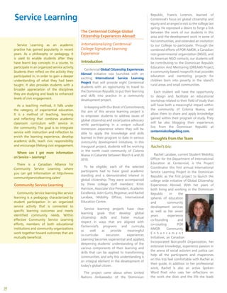 20
Service Learning as an academic
practice has gained popularity in recent
years. As a philosophy or pedagogy, it
is used to enable students after they
have learnt key concepts in a course, to
participate in an organized service activity.
Students then reflect on the activity they
participated in, in order to gain a deeper
understanding of what they had been
taught. It also provides students with a
broader appreciation of the disciplines
they are studying and leads to enhanced
levels of civic engagement.
As a teaching method, it falls under
the category of experiential education.
It is a method of teaching, learning
and reflecting that combines academic
classroom curriculum with service in
the community. The goal is to integrate
service with instruction and reflection to
enrich the learning experience, develop
academic skills, teach civic responsibility
and encourage lifelong civic engagement.
Where can I get more information
on Service – Learning?
There is a Canadian Alliance for
Community Service Learning where
you can get information at http://www.
communityservicelearning.ca/en/
Community Service Learning
Community Service learning like service
learning is a pedagogy characterized by
student participation in an organized
service activity that is connected to
specific learning outcomes and meets
identified community needs. Within
effective Community Service Learning
efforts, members of both educational
institutions and community organizations
work together toward outcomes that are
mutually beneficial.
The Centennial College Global
Citizenship Experiences Abroad:
Internationalizing Centennial
College Signature Learning
Experience
Introduction
Centennial Global Citizenship Experiences
Abroad initiative was launched with an
exciting International Service Learning
Project that will provide eight Centennial
students with an opportunity to travel to
the Dominican Republic to put their learning
and skills into practice in a community
development project.
InkeepingwithOurBookofCommitments,
the aim of this service learning project is
to empower students to address issues of
global citizenship and social justice advocacy
while participating in a unique cultural
immersion experience where they will be
able to apply the knowledge and skills
learned in their program to date in various
community development initiatives. In this
inaugural project, students will be working
in the north coast community of Colonia
Nueva in Cabarete between March 6 and 20
2010.
To be eligible, each of the selected
participants had to have good academic
standing and a demonstrated interest in
global citizenship. They were accompanied
by three college staff members: Kristi
Harrison, Associate Vice President, Academic
Excellence; John Curtis, Registrar; and Rachel
Larabee, Mobility Officer, International
Education Centre.
Service learning projects have clear
learning goals that develop global
citizenship skills and foster mutual
respect in ways that are aligned with
Centennial’s programs and curricula,
as well as provide meaningful
co-curricular excursion experiences.
Learning becomes experiential and applied,
deepening students’ understanding of the
various components of their learning and
skills that can be applied to transforming
communities, and why this understanding is
an integral element in the development of
today’s global citizen.
The project came about when United
Nations Ambassador of the Dominican
Republic, Francis Lorenzo, learned of
Centennial’s focus on global citizenship and
equity and arranged a visit to the college last
spring. He expressed a desire to forge a link
between the work of our students in this
area and the development work in some of
his communities, and extended an invitation
to our College to participate. Through the
combined efforts of POR AMOR, a Canadian
non-governmental organization (NGO), and
its American NGO contacts, our students will
be contributing to the Dominican Republic
Education And Mentoring (DREAM) Project,
a community-based nonprofit that provides
education and mentoring projects for
children born into poverty in the island’s
rural areas and small communities.
Each student will have the opportunity
to design and facilitate an educational
workshop related to their field of study that
will have both a meaningful impact within
the community of Colonia Nueva, and
allow them to share and apply knowledge
gained within their program of study. They
will be also blogging their experiences
live from the Dominican Republic at
centennialcollegeblog.com.
Thoughts from the Team
Rachel’s bio:
Rachel Larabee, current Student Mobility
Officer for the Department of International
Education at Centennial, is the Project
Coordinator this first annual International
Service Learning Project in the Dominican
Republic as the first project to launch the
college wide initiative of Global Citizenship
Experiences Abroad. With her years of
both living and working in the Dominican
Republic in the
spheres of education
and community
development services
as well as her seven
years experience
co-founding and
co-creating POR
AMOR Community
E n h a n c e m e n t
Initiatives, an Canadian
Incorporated Non-profit Organization, her
extensive knowledge, experience passion in
the arena of social activism and justice can
help all the participants and chaperones
on this trip feel comfortable with Rachel as
their guide. In addition to her professional
work, Rachel is also an active Spoken-
Word Poet who uses her reflections on
the work she does and the life she leads
Service Learning
 