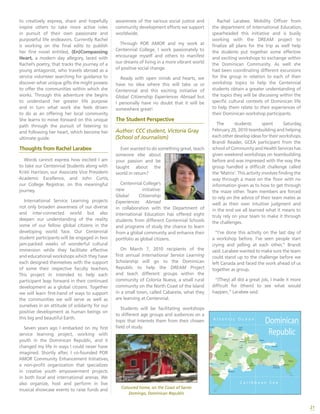 21
to creatively express, share and hopefully
inspire others to take more active roles
in pursuit of their own passionate and
purposeful life endeavors. Currently Rachel
is working on the final edits to publish
her first novel entitled, (En)Compassing
Heart, a modern day allegory, laced with
Rachel’s poetry, that tracks the journey of a
young antagonist, who travels abroad as a
service volunteer searching for guidance to
discover what unique gifts she might possess
to offer the communities within which she
works. Through this adventure she begins
to understand her greater life purpose
and in turn what work she feels driven
to do as an offering her local community.
She learns to move forward on this unique
path through the pursuit of listening to
and following her heart, which become her
ultimate guide.
Thoughts from Rachel Larabee
Words cannot express how excited I am
to take our Centennial Students along with
Kristi Harrison, our Associate Vice President-
-Academic Excellence, and John Curtis,
our College Registrar, on this meaningful
journey.
International Service Learning projects
not only broaden awareness of our diverse
and inter-connected world but also
deepen our understanding of the reality
some of our fellow global citizens in the
developing world face. Our Centennial
student participants will be engaged in two
jam-packed weeks of wonderful cultural
immersion while they facilitate effective
and educational workshops which they have
each designed themselves with the support
of some their respective faculty teachers.
This project in intended to help each
participant leap forward in their continued
development as a global citizens. Together
we will learn first-hand of ways to support
the communities we will serve as well as
ourselves in an attitude of solidarity for our
positive development as human beings on
this big and beautiful Earth.
Seven years ago I embarked on my first
service learning project, working with
youth in the Dominican Republic, and it
changed my life in ways I could never have
imagined. Shortly after, I co-founded POR
AMOR Community Enhancement Initiatives,
a non-profit organization that specializes
in creative youth empowerment projects
in both local and international arenas. We
also organize, host and perform in live
musical showcase events to raise funds and
awareness of the various social justice and
community development efforts we support
worldwide.
Through POR AMOR and my work at
Centennial College, I work passionately to
encourage myself and others to manifest
our dreams of living in a more vibrant world
of positive social change.
Ready with open minds and hearts, we
have no idea where this will take us or
Centennial and this exciting initiative of
Global Citizenship Experiences Abroad but
I personally have no doubt that it will be
somewhere great!
The Student Perspective
Author: CCC student, Victoria Gray
(School of Journalism)
Ever wanted to do something great, teach
someone else about
your passion and be
taught about the
world in return?
Centennial College’s
new initiative:
Global Citizenship
Experiences Abroad
in collaboration with the Department of
International Education has offered eight
students from different Centennial Schools
and programs of study the chance to learn
from a global community and enhance their
portfolio as global citizens.
On March 7, 2010 recipients of the
first annual International Service Learning
Scholarship will go to the Dominican
Republic to help the DREAM Project
and teach different groups within the
community of Colonia Nueva, a small rural
community on the North Coast of the Island
in a small town, called Cabarete, what they
are learning at Centennial.
Students will be facilitating workshops
to different age groups and audiences on a
topic that interests them from their chosen
field of study.
Rachel Larabee, Mobility Officer from
the department of International Education,
spearheaded this initiative and is busily
working with the DREAM project to
finalize all plans for the trip as well help
the students put together some effective
and exciting workshops to exchange within
the Dominican Community. As well she
had been coordinating different excursions
for the group in relation to each of their
workshop topics to help the Centennial
students obtain a greater understanding of
the topics they will be discussing within the
specific cultural contexts of Dominican life
to help them relate to their experiences of
their Dominican workshop participants.
The students spent Saturday,
February 20, 2010 teambuilding and helping
eachotherdevelopideasfortheirworkshops.
Brandi Reader, GCEA participant from the
school of Community and Health Services has
given weekend workshops on teambuilding
before and was impressed with the way the
group handled a difficult challenge called
the ‘Matrix’. This activity involves finding the
way through a maze on the floor with no
information given as to how to get through
the maze other. Team members are forced
to rely on the advice of their team mates as
well as their own intuitive judgment and
in the end we all learned what it means to
truly rely on your team to make it through
the challenges.
“I’ve done this activity on the last day of
a workshop before. I’ve seen people start
crying and yelling at each other,” Brandi
said. Larabee wanted to make sure the team
could stand up to the challenge before we
left Canada and faced the work ahead of us
together as group.
“(They) all did a great job, I made it more
difficult for (them) to see what would
happen,” Larabee said.
Coloured home, on the Coast of Santo
Domingo, Dominican Republic
 