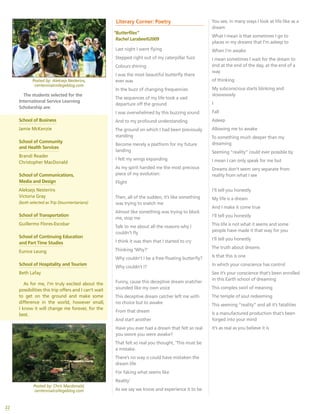 Posted by: Chris Macdonald,
centennialcollegeblog.com
Posted by: Aleksejs Nesterins,
centennialcollegeblog.com
22
The students selected for the
International Service Learning
Scholarship are:
School of Business
Jamie McKenzie
School of Community
and Health Services
Brandi Reader
Christopher MacDonald
School of Communications,
Media and Design
Aleksejs Nesterins
Victoria Gray
(both selected as Trip Doucmentarians)
School of Transportation
Guillermo Flores-Escobar
School of Continuing Education
and Part Time Studies
Eunice Leung
School of Hospitality and Tourism
Beth Lafay
As for me, I’m truly excited about the
possibilities this trip offers and I can’t wait
to get on the ground and make some
difference in the world, however small,
I know it will change me forever, for the
best.
Literary Corner: Poetry
“Butterflies”
Rachel Larabee©2009
Last night I went flying
Stepped right out of my caterpillar fuzz
Colours shining
I was the most beautiful butterfly there
ever was
In the buzz of changing frequencies
The sequences of my life took a vast
departure off the ground
I was overwhelmed by this buzzing sound
And to my profound understanding
The ground on which I had been previously
standing
Become merely a platform for my future
landing
I felt my wings expanding
As my spirit handed me the most precious
piece of my evolution:
Flight
Then, all of the sudden, it’s like something
was trying to snatch me
Almost like something was trying to block
me, stop me
Talk to me about all the reasons why I
couldn’t fly
I think it was then that I started to cry
Thinking ‘Why?’
Why couldn’t I be a free-floating butterfly?
Why couldn’t I?
Funny, cause this deceptive dream snatcher
sounded like my own voice
This deceptive dream catcher left me with
no choice but to awake
From that dream
And start another
Have you ever had a dream that felt so real
you swore you were awake?
That felt so real you thought, ‘This must be
a mistake.
There’s no way o could have mistaken the
dream life
For faking what seems like
Reality’
As we say we know and experience it to be
You see, in many ways I look at life like as a
dream
What I mean is that sometimes I go to
places in my dreams that I’m asleep to
When I’m awake
I mean sometimes I wait for the dream to
end at the end of the day, at the end of a
way
of thinking
My subconscious starts blinking and
slowwwwly
I
Fall
Asleep
Allowing me to awake
To something much deeper than my
dreaming
Seeming “reality” could ever possible by
I mean I can only speak for me but
Dreams don’t seem very separate from
reality from what I see
I’ll tell you honestly
My life is a dream
And I make it come true
I’ll tell you honestly
This life is not what it seems and some
people have made it that way for you
I’ll tell you honestly
The truth about dreams
Is that this is one
In which your conscience has control
See it’s your conscience that’s been enrolled
in this Earth school of dreaming
This complex swirl of meaning
The temple of soul redeeming
This seeming “reality” and all it’s fatalities
Is a manufactured production that’s been
forged into your mind
It’s as real as you believe it is
 