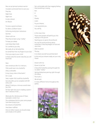 23
Now as we spiritual rainbow warrior
I’ve been summoned here to warn you
That this
Right here
Right now
Is only a dream
An illusion
To some a grand confusion
To others a brilliant fusion
Enforcing mind prison institutions
Get free
Dream with me
They they’ve been using “reality”
To keep you asleep
Look deep deep inside
As I confide to you why
We really all can be butterflies
As words flow from my fingers to your eyes
From your eyes to your mind
In these colourful words I describe you will
find truth
Now
How would you like it is I told you,
YOU could never me a butterfly
Only a caterpillar
A tiny, fuzzy critter of the Earth?
Or is I said,
Yeah, maybe YOU could be a butterfly
But only after you’ve complied with MY
every wish
What if I told you a minnow would never
be a fish
Or that right here you’re reading a poem I
don’t intend to finish…..
Obviously the ridiculousness of these
examples is what’s true
The wickedness that for years some people
have been lying to you
Our dreams of butterflies
Have been nullified
Into six million reasons we should simply
just comply to this system
Get comfortable with that nagging feeling
that something is missing
But
If
You
Closely
Listen
To your dreams
I can guarantee you
You will fly
In the mean time
Those same people will petrify you into
staying on the ground
Teaching you to ignore the profound
You see the profound thing about
butterflies is that they began on foot and
were then
Able to ascend
The key
Is to dream yourself around that bend
In the end your dreams really are your only
friend
Dream with me
Dream to be free
A beautiful butterfly soaring through this
so-called “reality”
Spiritual detectives piercing right through
the fallacy
The truth is
We all exist
In many different forms throughout the
galaxy.
 