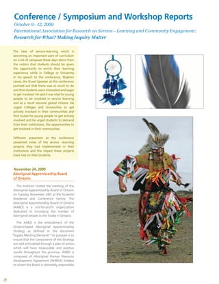 28
The idea of service–learning which is
becoming an important part of curriculum
on a lot of campuses these days stems from
the notion that students should be given
the opportunity to enrich their learning
experience while in College or University.
In his speech to the conference, Stephen
Lewis, the Guest Speaker at this conference
pointed out that there was so much to do
and that students were interested and eager
to get involved. He said it was vital for young
people to be involved in service learning
and as a result become global citizens. He
urged Colleges and Universities to get
actively involved in their communities and
find routes for young people to get actively
involved and he urged students to demand
from their institutions, the opportunities to
get involved in their communities.
Different presenters at the conference
presented some of the service –learning
projects they had implemented in their
institutions and the impact these projects
have had on their students.
November 24, 2009
Aboriginal Apprenticeship Board
of Ontario
The Institute hosted the meeting of the
Aboriginal Apprenticeship Board of Ontario
on Tuesday, November 24th at the Students’
Residence and Conference Centre. The
Aboriginal Apprenticeship Board of Ontario
(AABO) is a not-for-profit organization
dedicated to increasing the number of
Aboriginal people in the trades in Ontario.
The AABO is the embodiment of the
Ontario-based Aboriginal Apprenticeship
Strategy as defined in the document
“Supply Meeting Demand.” Its purpose is to
ensure that the components of the Strategy
are well articulated through a plan of action,
which will have measurable and positive
results throughout the province. AABO is
composed of Aboriginal Human Resource
Development Agreement (AHRDA) holders
to whom the Board is ultimately responsible.
Conference / Symposium and Workshop Reports
October 9 - 12, 2009
International Association for Research on Service – Learning and Community Engagement:
Research for What? Making Inquiry Matter
 