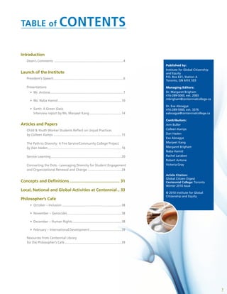 3
TABLE of CONTENTS
Introduction
Dean‘s Comments .................................................................................4
Launch of the Institute
President’s Speech..................................................................................6
Presentations
•	 Mr. Antone......................................................................................7
•	 Ms. Naba Hamid...........................................................................10
•	 Earth: A Green Oasis
Interview report by Ms. Manjeet Kang......................................14
Articles and Papers
Child & Youth Worker Students Reflect on Unjust Practices
by Colleen Kamps................................................................................15
The Path to Diversity: A Fire Service/Community College Project
by Dan Haden.......................................................................................16
Service Learning...................................................................................20
Connecting the Dots - Leveraging Diversity for Student Engagement
and Organizational Renewal and Change ........................................24
Concepts and Definitions............................................. 31
Local, National and Global Activities at Centennial... 33
Philosopher’s Café
•	 October – Inclusion......................................................................38
•	 November – Genocides................................................................38
•	 December – Human Rights..........................................................38
•	 February – International Development......................................39
Resources from Centennial Library
for the Philosopher’s Cafe...................................................................39
Published by:
Institute for Global Citizenship
and Equity
P.O. Box 631, Station A
Toronto, ON M1K 5E9
Managing Editors:
Dr. Margaret Brigham
416-289-5000, ext. 2083
mbrigham@centennialcollege.ca
Dr. Eva Aboagye
416-289-5000, ext. 3376
eaboagye@centennialcollege.ca
Contributors:
Ann Buller
Colleen Kamps
Dan Haden
Eva Aboagye
Manjeet Kang
Margaret Brigham
Naba Hamid
Rachel Larabee
Robert Antone
Victoria Gray
Article Citation:
Global Citizen Digest
Centennial College: Toronto
Winter 2010 Issue
© 2010 Institute for Global
Citizenship and Equity
 