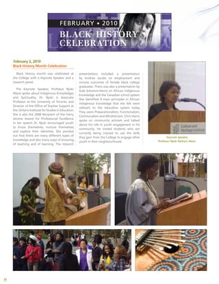 30
centennialcollege.ca | The Future of Learning
FEBRUARY • 2010
Keynote Speaker
Professor Njoki Nathani Wane – Associate Professor, University of Toronto,
Director, Office of Teacher Support, OISE. 2008 Recipient of the Harry Jerome
Award for Professional Excellence
Topic: Indigenous Knowledge and Spirituality
Research Presentations
Andrea Jacobs – Faculty Member, School of Advancement, Centennial College
Topic: Black Women College Graduates: A Comparative Look at
Employment Outcomes
Gale Solomon-Henry – Principal, Dunrankin Drive Public School
Topic: African Indigenous Knowledge and the Canadian School System)
Chris Harris, Community Organizer – Youth Advocate and Founder of the
Norman Richmond Academy for Peace and Justice, an alternative school
program for street-involved African-Canadian youth.
Topic: Community activism
Facilitator
Eva Aboagye – Senior Researcher, Institute for Global Citizenship and Equity
Drumming and Dancing
by the Twisted Hair -
Spirit Dancers
FEATURING
For questions, please contact:
Institute for Global Citizenship
and Equity
416-289-5000, ext. 2464
P R O G R E S S
Tuesday February 2, – 12:00 noon - 2:00 pm – In the Student Centre
Institute for Global Citizenship and Equity and the
Cultural Heritage Institute
KEYNOTE SPEAKER SERIES
February 2, 2010
Black History Month Celebration
Black History month was celebrated at
the College with a Keynote Speaker and a
research panel.
The Keynote Speaker, Professor Njoki
Wane spoke about Indigenous Knowledges
and Spirituality. Dr. Njoki is Associate
Professor at the University of Toronto and
Director of the Office of Teacher Support at
the OntarioInstituteforStudiesinEducation.
She is also the 2008 Recipient of the Harry
Jerome Award for Professional Excellence.
In her speech Dr. Njoki encouraged youth
to know themselves, nurture themselves,
and explore their identities. She pointed
out that there are many different types of
knowledge and also many ways of knowing,
of teaching and of learning. The research
presentations included a presentation
by Andrea Jacobs on employment and
income outcomes of female black college
graduates. There was also a presentation by
Gale Solomon-Henry on African indigenous
knowledge and the Canadian school system.
She identified 4 main principles in African
indigenous knowledge that she felt were
relevant to the education system today.
They were Preparationalism; Functionalism;
Communalism and Wholisticism. Chris Harris
spoke on community activism and talked
about his role in youth engagement in his
community. He invited students who are
currently being trained to use the skills
they gain from the College to engage other
youth in their neighbourhoods
Keynote Speaker,
Professor Njoki Nathani Wane
 