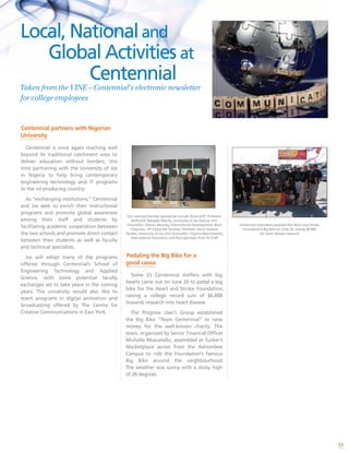33
Our new partnership signatories include (from left): Professor
Bethrand Tabugbo Nwufo, University of Jos Deputy Vice
Chancellor; Sharon Mooney, International Development; Brad
Chapman, VP Corporate Services; Professor Sonni Gwanle
Tyoden, University of Jos Vice Chancellor; Virginia Macchiavello,
International Education; and Paul Igbinoba from ACTLAP.
Pedaling the Big Bike for a
good cause
Some 25 Centennial staffers with big
hearts came out on June 26 to pedal a big
bike for the Heart and Stroke Foundation,
raising a college record sum of $6,808
towards research into heart disease.
The Progress User’s Group established
the Big Bike “Team Centennial” to raise
money for the well-known charity. The
team, organized by Senior Financial Officer
Michelle Muscatello, assembled at Tucker’s
Marketplace across from the Ashtonbee
Campus to ride the Foundation’s famous
Big Bike around the neighbourhood.
The weather was sunny with a sticky high
of 26 degrees.
Centennial volunteers pedaled the Heart and Stroke
Foundation’s Big Bike on June 26, raising $6,800
for heart disease research.
Centennial partners with Nigerian
University
Centennial is once again reaching well
beyond its traditional catchment area to
deliver education without borders, this
time partnering with the University of Jos
in Nigeria to help bring contemporary
engineering technology and IT programs
to the oil-producing country.
As “exchanging institutions,” Centennial
and Jos seek to enrich their instructional
programs and promote global awareness
among their staff and students by
facilitating academic cooperation between
the two schools and promote direct contact
between their students as well as faculty
and technical specialists.
Jos will adopt many of the programs
offered through Centennial’s School of
Engineering Technology and Applied
Science, with some potential faculty
exchanges set to take place in the coming
years. The university would also like to
teach programs in digital animation and
broadcasting offered by The Centre for
Creative Communications in East York.
Local, Nationaland 	 	
	 Global Activities at
		 Centennial
Taken from the VINE – Centennial’s electronic newsletter
for college employees
 