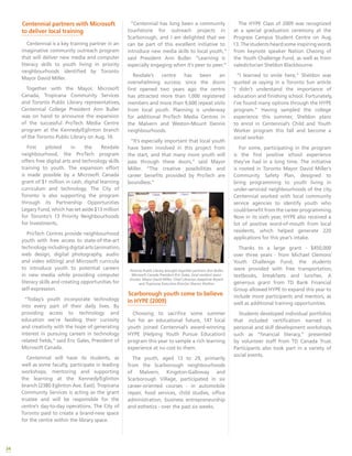 34
“Centennial has long been a community
touchstone for outreach projects in
Scarborough, and I am delighted that we
can be part of this excellent initiative to
introduce new media skills to local youth,”
said President Ann Buller. “Learning is
especially engaging when it’s peer to peer.”
Rexdale’s centre has been an
overwhelming success; since the doors
first opened two years ago the centre
has attracted more than 1,000 registered
members and more than 9,600 repeat visits
from local youth. Planning is underway
for additional ProTech Media Centres in
the Malvern and Weston-Mount Dennis
neighbourhoods.
“It’s especially important that local youth
have been involved in this project from
the start, and that many more youth will
pass through these doors,” said Mayor
Miller. “The creative possibilities and
career benefits provided by ProTech are
boundless.”
Toronto Public Library brought together partners Ann Buller,
Microsoft Canada President Eric Gales, local resident Jason
Sinclair, Mayor David Miller, Chief Librarian Josephine Bryant
and Tropicana Executive Director Sharon Shelton.
Scarborough youth come to believe
in HYPE (2009)
Choosing to sacrifice some summer
fun for an educational future, 147 local
youth joined Centennial’s award-winning
HYPE (Helping Youth Pursue Education)
program this year to sample a rich learning
experience at no cost to them.
The youth, aged 13 to 29, primarily
from the Scarborough neighbourhoods
of Malvern, Kingston-Galloway and
Scarborough Village, participated in six
career-oriented courses - in automobile
repair, food services, child studies, office
administration, business entrepreneurship
and esthetics - over the past six weeks.
The HYPE Class of 2009 was recognized
at a special graduation ceremony at the
Progress Campus Student Centre on Aug.
13. The students heard some inspiring words
from keynote speaker Nation Cheong of
the Youth Challenge Fund, as well as from
valedictorian Sheldon Blackbourne.
“I learned to smile here,” Sheldon was
quoted as saying in a Toronto Sun article.
“I didn’t understand the importance of
education and finishing school. Fortunately,
I’ve found many options through the HYPE
program.” Having sampled the college
experience this summer, Sheldon plans
to enrol in Centennial’s Child and Youth
Worker program this fall and become a
social worker.
For some, participating in the program
is the first positive school experience
they’ve had in a long time. The initiative
is rooted in Toronto Mayor David Miller’s
Community Safety Plan, designed to
bring programming to youth living in
under-serviced neighbourhoods of the city.
Centennial worked with local community
service agencies to identify youth who
could benefit from the career programming.
Now in its sixth year, HYPE also received a
lot of positive word-of-mouth from local
residents, which helped generate 220
applications for this year’s intake.
Thanks to a large grant - $450,000
over three years - from Michael Clemons’
Youth Challenge Fund, the students
were provided with free transportation,
textbooks, breakfasts and lunches. A
generous grant from TD Bank Financial
Group allowed HYPE to expand this year to
include more participants and mentors, as
well as additional training opportunities.
Students developed individual portfolios
that included certification earned in
personal and skill development workshops,
such as “financial literacy,” presented
by volunteer staff from TD Canada Trust.
Participants also took part in a variety of
social events.
Centennial partners with Microsoft
to deliver local training
Centennial is a key training partner in an
imaginative community outreach program
that will deliver new media and computer
literacy skills to youth living in priority
neighbourhoods identified by Toronto
Mayor David Miller.
Together with the Mayor, Microsoft
Canada, Tropicana Community Services
and Toronto Public Library representatives,
Centennial College President Ann Buller
was on hand to announce the expansion
of the successful ProTech Media Centre
program at the Kennedy/Eglinton branch
of the Toronto Public Library on Aug. 10.
First piloted in the Rexdale
neighbourhood, the ProTech program
offers free digital arts and technology skills
training to youth. The expansion effort
is made possible by a Microsoft Canada
grant of $1 million in cash, digital learning
curriculum and technology. The City of
Toronto is also supporting the program
through its Partnership Opportunities
Legacy Fund, which has set aside $13 million
for Toronto’s 13 Priority Neighbourhoods
for Investments.
ProTech Centres provide neighbourhood
youth with free access to state-of-the-art
technology including digital arts (animation,
web design, digital photography, audio
and video editing) and Microsoft curricula
to introduce youth to potential careers
in new media while providing computer
literacy skills and creating opportunities for
self-expression.
“Today’s youth incorporate technology
into every part of their daily lives. By
providing access to technology and
education we’re feeding their curiosity
and creativity with the hope of generating
interest in pursuing careers in technology
related fields,” said Eric Gales, President of
Microsoft Canada.
Centennial will have its students, as
well as some faculty, participate in leading
workshops, mentoring and supporting
the learning at the Kennedy/Eglinton
branch (2380 Eglinton Ave. East). Tropicana
Community Services is acting as the grant
trustee and will be responsible for the
centre’s day-to-day operations. The City of
Toronto paid to create a brand-new space
for the centre within the library space.
 